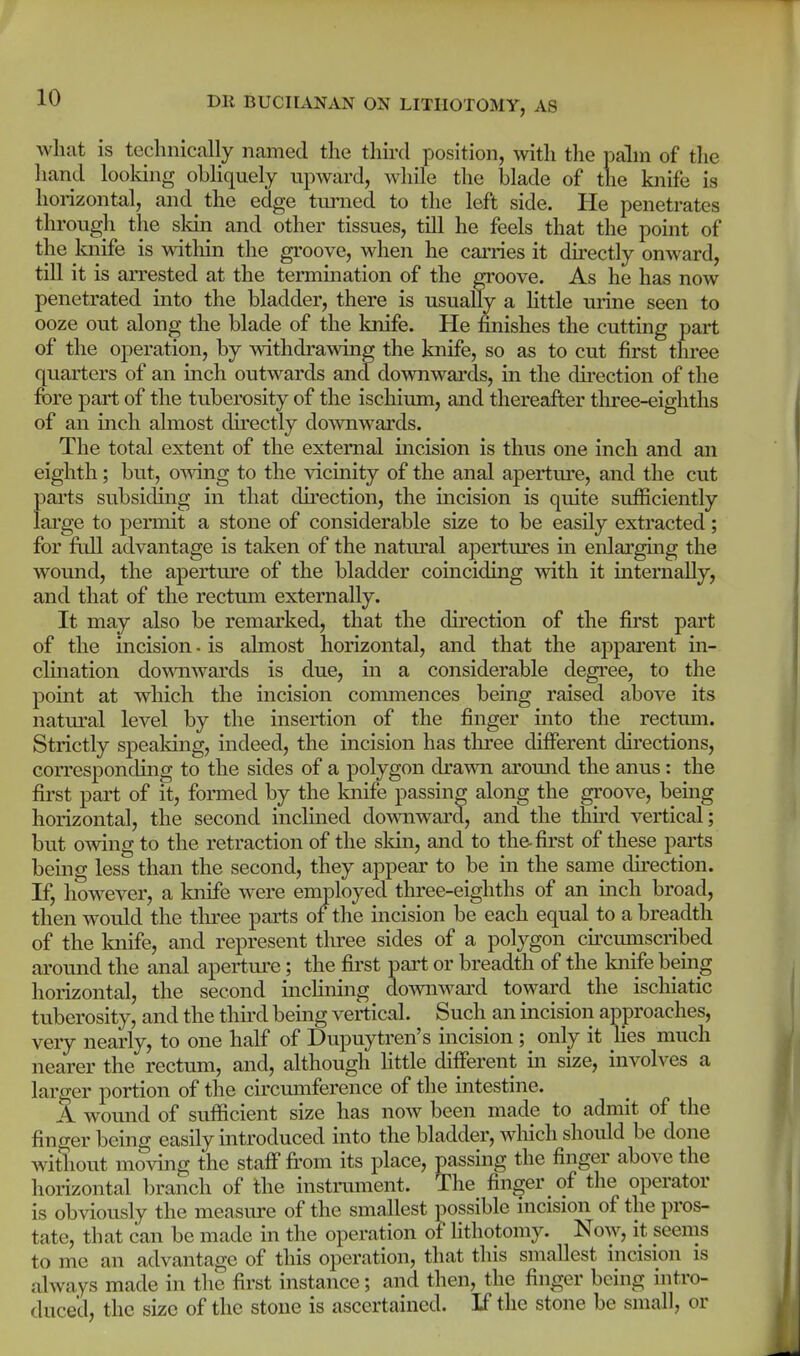 what is technically named the third position, with the palm of the liand looldng obliquely upward, while the blade of the knife is horizontal, and the edge turned to the left side. He penetrates through the skin and other tissues, till he feels that the point of the knife is witliin the groove, when he cai'ries it directly onward, till it is arrested at the termination of the groove. As he has now penetrated into the bladder, there is usuaUy a httle urine seen to ooze out along the blade of the knife. He finishes the cutting part of the operation, by withdrawing the knife, so as to cut first three quarters of an inch outwards and downwai'ds, in the du-ection of the fore part of the tuberosity of the ischium, and thereafter three-eighths of an inch almost directly downwards. The total extent of the external incision is thus one inch and an eighth; but, omng to the vicinity of the anal aperture, and the cut parts subsiding in that direction, the incision is quite sufficiently large to permit a stone of considerable size to be easily extracted; for ftdl advantage is taken of the natm'al apertures in enlarging the wound, the aperture of the bladder comciding with it internally, and that of the rectum externally. It may also be remarked, that the direction of the first part of the incision - is almost horizontal, and that the appai'ent in- clination downwards is due, m a considerable degree, to the point at which the incision commences being raised above its natural level by the insertion of the finger into the rectum. Strictly speaking, indeed, the incision has three different directions, corresponding to the sides of a polygon drawn around the anus: the first part of it, fonned by the Imife passing along the groove, being horizontal, the second inclined domiward, and the third vertical; but owing to the retraction of the sldn, and to the-first of these parts bemg less than the second, they appear to be in the same du'ection. If, however, a knife were emioloyed three-eighths of an mch broad, then would the tlu^ee parts of the incision be each equal to a breadth of the knife, and represent tlii-ee sides of a polygon cu-cmnscribed around the anal apertui'e; the first part or breadth of the knife being horizontal, the second inclining downward toward the ischiatic tuberosity, and the third being vertical. Such an incision approaches, very nearly, to one half of Dupuytren's incision ; only it hes much nearer the rectum, and, although httle different in size, involves a larger portion of the circumference of the intestine. A wound of sufficient size has now been made to admit of the finger being easily introduced into the bladder, which shoidd be done without moving the staff from its place, passing the finger above the horizontal branch of the instrmiient. The finger of the operator is obviously the measure of the smallest possible incision of the pros- tate, that can be made in the operation of lithotomy. Now, it seems to me an advantage of this operation, that this smallest incision is always made in the first instance; and then, the finger being intro- ducecl, the size of the stone is ascertained. If the stone be small, or