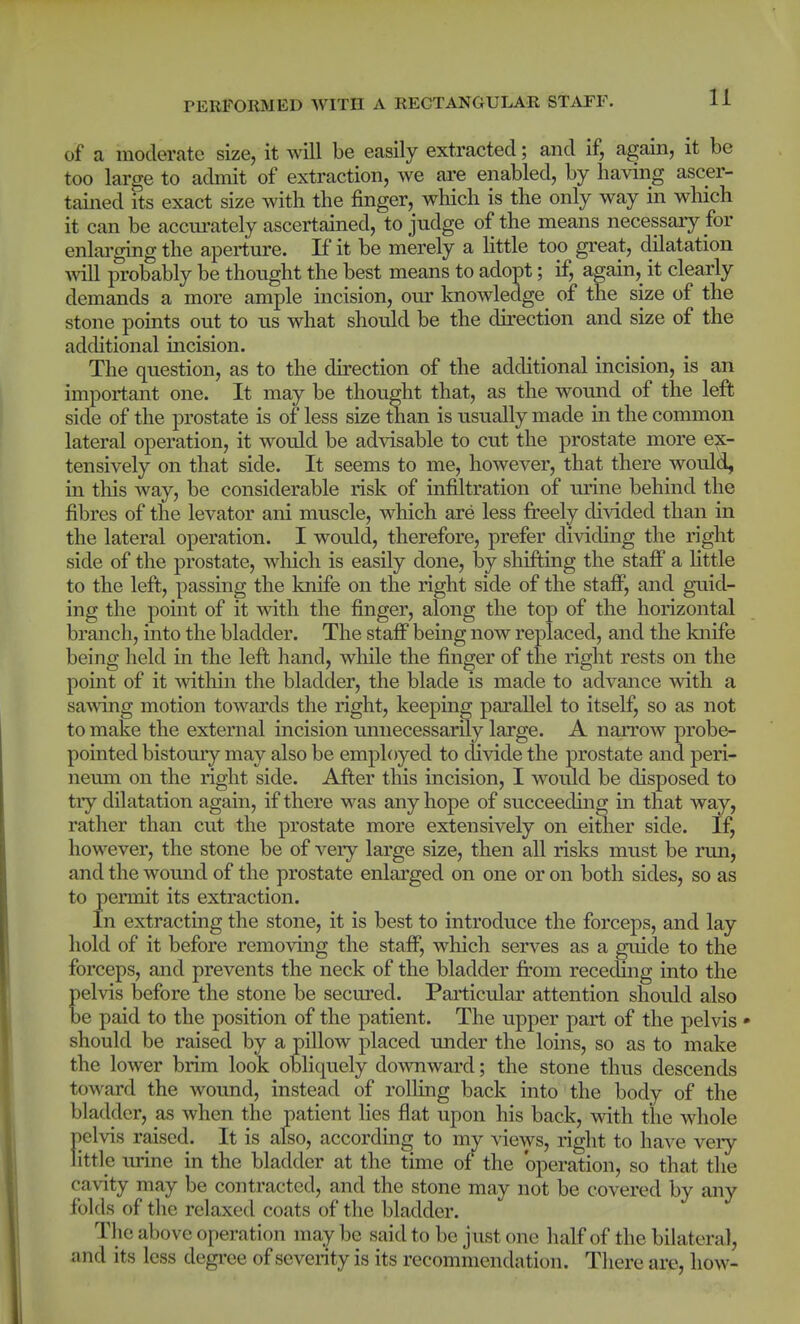of a moderate size, it will be easily extracted; and if, again, it be too large to admit of extraction, we ai'e enabled, by having ascer- tained its exact size with the finger, which is the only way in which it can be accm-ately ascertained, to judge of the means necessary for enlai'ging the aperture. If it be merely a little too great, dilatation mil probably be thought the best means to adopt; if, again, it clearly demands a more ample incision, our knowledge of the size of the stone points out to us what should be the direction and size of the additional incision. The question, as to the direction of the additional incision, is an important one. It may be thought that, as the wound of the left side of the prostate is of less size than is usually made in the common lateral operation, it would be advisable to cut the prostate more ex- tensively on that side. It seems to me, however, that there would, m this way, be considerable risk of infiltration of urine behind the fibres of the levator ani muscle, which are less freely divided than in the lateral operation. I would, therefore, prefer dividing the right side of the prostate, which is easily done, by shifting the staff a Httle to the left, passing the knife on the right side of the stafi^, and guid- ing the point of it with the finger, along the top of the horizontal branch, into the bladder. The staff being now replaced, and the knife being held in the left hand, while the finger of the right rests on the point of it within the bladder, the blade is made to advance with a sawing motion towards the right, keeping parallel to itself, so as not to make the external incision imnecessarily large. A narrow probe- pointed bistoury may also be employed to divide the prostate and peri- neum on the right side. After this incision, I would be disposed to try dilatation again, if there was any hope of succeeding in that way, rather than cut the prostate more extensively on either side. If, however, the stone be of veiy large size, then all risks must be run, and the wound of the prostate enlarged on one or on both sides, so as to permit its extraction. In extracting the stone, it is best to introduce the forceps, and lay hold of it before removing the staff, which serves as a guide to the forceps, and prevents the neck of the bladder from receding into the elvis before the stone be secured. Particular attention should also e paid to the position of the patient. The upper part of the pelvis • should be raised by a pillow placed under the loins, so as to make the lower brim look obliquely downward; the stone thus descends toward the wound, instead of rolling back into the body of the bladder, as when the patient lies flat upon his back, with the whole pelvis raised. It is also, according to my views, right to have very- little urine in the bladder at the time of*^ the operation, so that the cavity may be contracted, and the stone may not be covered by any folds of the relaxed coats of the bladder. The above operation may be said to be just one half of the bilateral, and its less degi'ee of severity is its recommendation. Tliere are, how-
