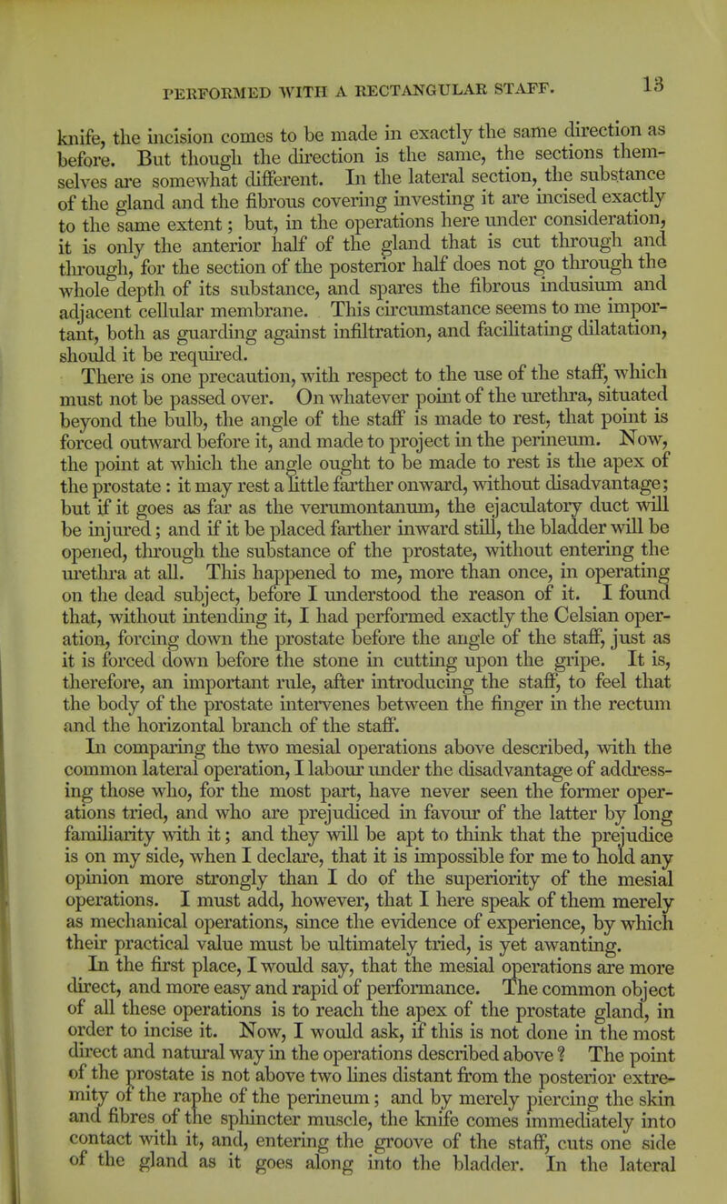 knife, the incision comes to be made in exactly the same direction as before. But though the du'ection is the same, the sections them- selves are somewhat different. In the lateral section, the substance of the gland and the fibrous covering investing it are incised exactly to the same extent; but, in the operations here under consideration, it is only the anterior half of the gland that is cut through and tlu-ough, for the section of the posterior half does not go through the whole depth of its substance, and spares the fibrous indusium and adjacent cellular membrane. This circumstance seems to me impor- tant, both as guarding against infiltration, and facihtating dilatation, should it be required. There is one precaution, with respect to the use of the staff, which must not be passed over. On whatever pomt of the urethra, situated beyond the bulb, the angle of the staff is made to rest, that point is forced outward before it, and made to project in the perineum. Now, the pomt at which the angle ought to be made to rest is the apex of the prostate: it may rest a little farther onward, without disadvantage; but if it goes as far as the verumontanum, the ejaculatory duct will be injured; and if it be placed farther inward still, the bladder will be opened, through the substance of the prostate, without entering the ui-ethra at all. This happened to me, more than once, in operating on the dead subject, before I understood the reason of it. I found that, without mtending it, I had performed exactly the Celsian oper- ation, forcing down the prostate before the angle of the staff, just as it is forced down before the stone m cutting upon the gripe. It is, therefore, an important rule, after introducing the staff, to feel that the body of the prostate mtervenes between the finger in the rectum and the horizontal branch of the staff. In comparing the two mesial operations above described, with the common lateral operation, I labour under the disadvantage of address- ing those who, for the most part, have never seen the former oper- ations tried, and who are prejudiced in favour of the latter by long familiarity with it; and they will be apt to think that the prejudice is on my side, when I declare, that it is impossible for me to hold any opinion more strongly than I do of the superiority of the mesial operations. I must add, however, that I here speak of them merely as mechanical operations, since the evidence of experience, by which their practical value must be ultimately tried, is yet awanting. In the first place, I would say, that the mesial operations are more direct, and more easy and rapid of performance. The common object of all these operations is to reach the apex of the prostate gland, in order to incise it. Now, I would ask, if this is not done in the most direct and natural way in the operations described above ? The point of the prostate is not above two lines distant fi:om the posterior extre- mity of the raphe of the perineum; and by merely piercing the skin and fibres of the sphincter muscle, the knife comes immechately into contact with it, and, entering the groove of the staff, cuts one side of the gland as it goes along into the bladder. In the lateral