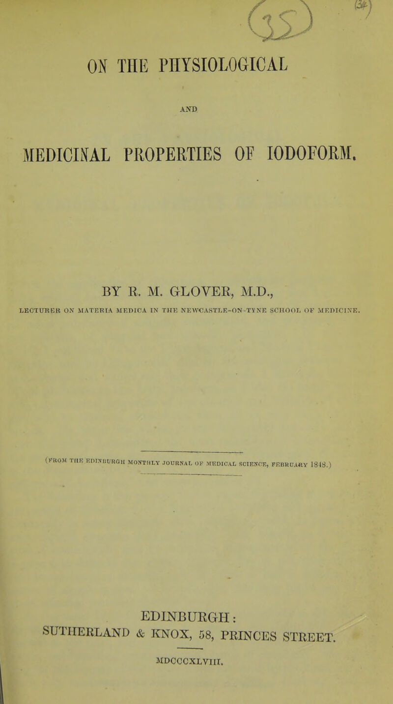 ON THE PHYSIOLOGICAL AND MEDICINAL PROPERTIES OF IODOFORM. BY R. M. GLOVER, M.D., LECTURER ON MATERtA iWKDICA IN THE NEWCASTLE-ON-TVNE SCHOOI, OF MEDICINE. UUROlI MOtfTHLY JOUHNAL OP MEDICAL SCIENCE, FEBRUARY 184S.) EDINBURGH: SUTHERLAND & KNOX, 58, PRINCES STREET. 3IDCCCXLVIII.