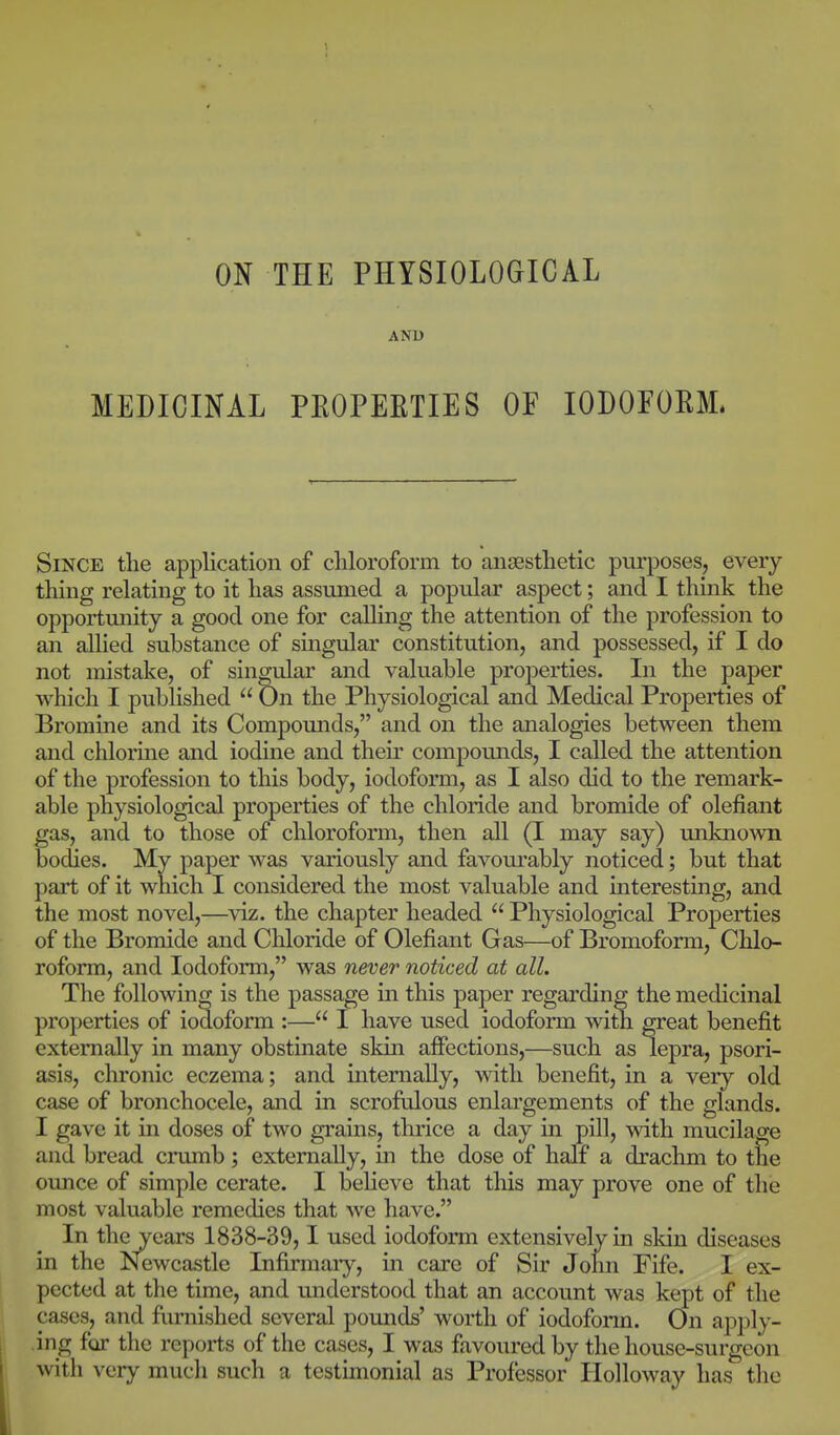 AND MEDICINAL PROPERTIES OF IODOFORM. Since the application of chloroform to anaesthetic purposes, every thing relating to it has assumed a popular aspect; and I think the opportunity a good one for calling the attention of the profession to an allied substance of singular constitution, and possessed, if I do not mistake, of singular and valuable properties. In the paper which I published  On the Physiological and Medical Properties of Bromine and its Compounds, and on the analogies between them and chlorme and iodine and their compounds, I called the attention of the profession to this body, iodoform, as I also did to the remark- able physiological properties of the chloride and bromide of defiant gas, and to those of chloroform, then all (I may say) unknown bodies. My paper was variously and favom-ably noticed; but that part of it which I considered the most valuable and interesting, and the most novel,—viz. the chapter headed  Physiological Properties of the Bromide and Chloride of defiant Gas—of Bromoform, Chlo- roform, and Iodoform, was never noticed at all. The following is the passage in this paper regarding the medicinal properties of iodoform :— I have used iodoform with great benefit externally in many obstinate skin affections,—such as lepra, psori- asis, chronic eczema; and internally, with benefit, in a very old case of bronchocele, and in scrofulous enlargements of the glands. I gave it in doses of two grains, thrice a day in pill, with mucilage and bread crumb ; externally, in the dose of half a drachm to the ounce of simple cerate. I beheve that tliis may prove one of the most valuable remedies that we have. In the years 1838-39,1 used iodoform extensively in sldn diseases in the Newcastle Infirmaiy, in care of Sir John Fife. 1 ex- pected at the time, and understood that an account was kept of the cases, and furnished several pounds' worth of iodofonn. On apply- ing far the reports of the cases, I was favoured by the house-surgeon with very much such a testimonial as Professor Ilolloway has the