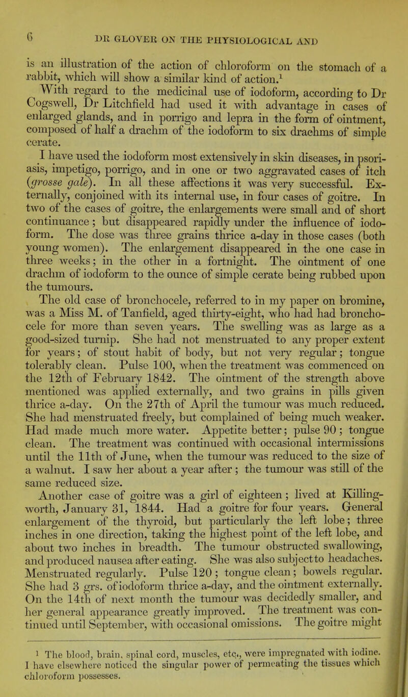 is an illustration of the action of clilorofoi-m on the stomach of a rabbit, which will show a similar Idnd of action.^ With regard to the medicinal use of iodoform, according to Dr Cogswell, Dr Litchfield had used it with advantage in cases of enlarged glands, and in ponigo and lepra in the form of ointment, composed of half a drachm of the iodofoim to six drachms of simple cerate. I have used the iodoform most extensively in skin diseases, in psori- asis, impetigo, porrigo, and in one or two aggravated cases of itch {grosse gale). ^ In all these affections it was very successfiil. Ex- ternally, conjomed with its internal use, in fom' cases of goitre. In two of the cases of goitre, the enlargements were small and of short continuance; but disappeared rapidly under the influence of iodo- form. The dose was tlu-ee grains thiice a-day in those cases (both young women). The enlargement disappeared in the one case in three weeks; in the other in a fortnight. The ointment of one drachm of iodoform to the ounce of simple cerate being rubbed upon the tumours. The old case of bronchocele, referred to in my paper on bromine, was a Miss M. of Tanfield, aged thu-ty-eight, who had had broncho- cele for more than seven years. The swelHng was as large as a good-sized tmiiip. She had not menstruated to any proper extent for years; of stout habit of body, but not very regular; tongue tolerably clean. Pulse 100, when the treatment was commenced on the 12th of February 1842. The ointment of the strength above mentioned was apphed externally, and two grains in pills given thrice a-day. On the 27th of April the tumour was much reduced. She had menstruated freely, but complained of being much weaker. Had made much more water. Appetite better; pulse 90 ; tongue clean. The treatment was continued with occasional intermissions until the 11th of June, when the tumour was reduced to the size of a walnut. I saw her about a year after ; the tumour was still of the same reduced size. Another case of goitre was a girl of eighteen; hved at Killing- worth, January 31, 1844. Had a goitre for four years. General enlargement of the thyroid, but particularly the left lobe; thi*ee inches in one direction, taldng the highest point of the left lobe, and about two inches in breadth. The tumom- obstructed swalloAAing, and produced nausea after eating. She was also subject to headaches. Menstimated regularly. Pulse 120 ; tongue clean; bowels regulai'. She had 3 grs. of iodoform thrice a^day, and the ointment externally. On the 14th of next month the tumour was decidedly smaller, and her general appearance greatly improved. The treatment was con- tinued until September, with occasional omissions. The goitre might 1 The bloofi, brain, spinal cord, muscles, etc.., were impregnated with iodine. I have elsewhere noticed the singular power of permeating the tissues which chloroform possesses.