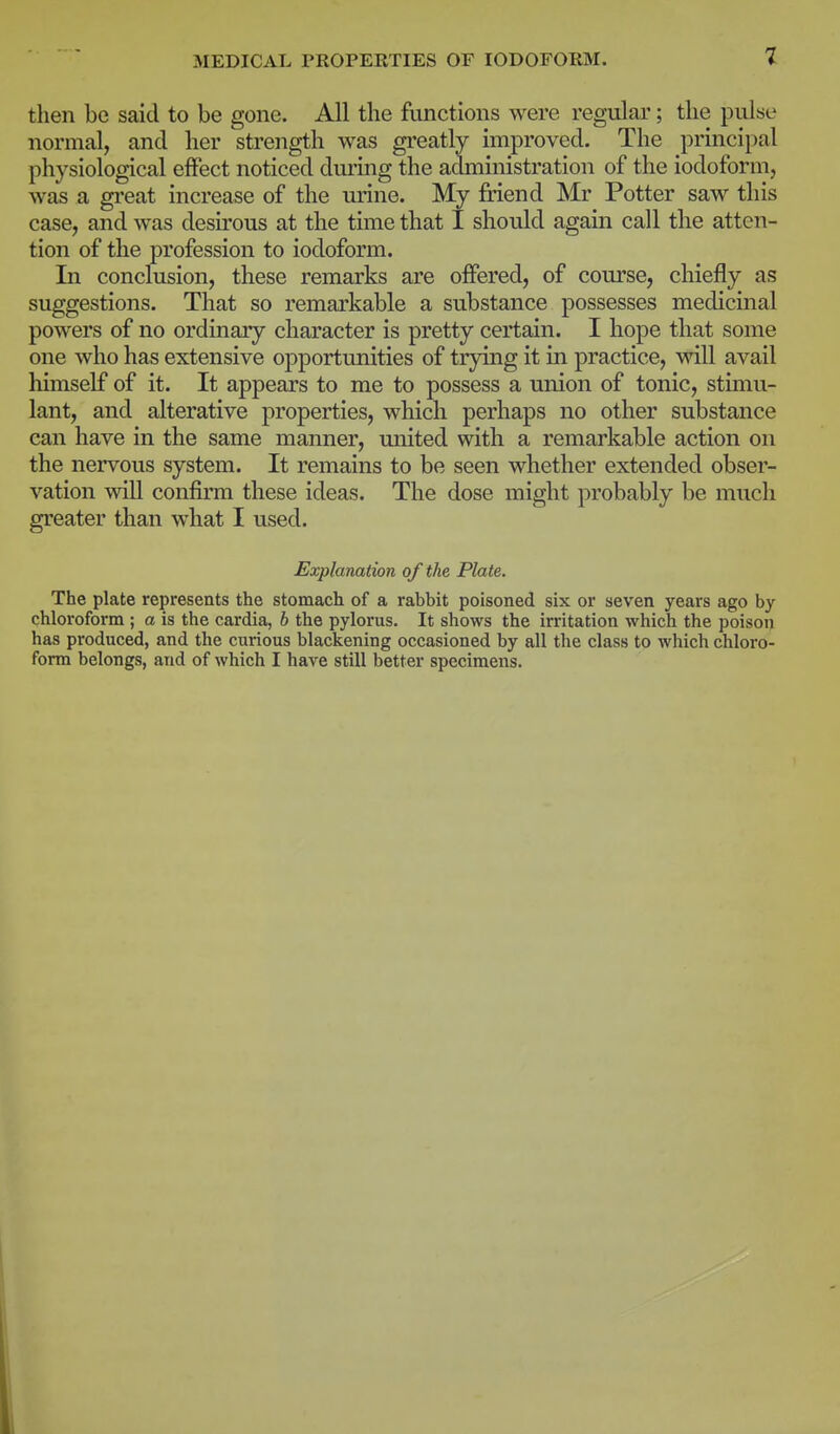 then be said to be gone. All the functions were regular; the pulse normal, and her strength was greatly improved. The principal physiological effect noticed during the administration of the iodoform, was a great increase of the urine. My friend Mr Potter saw this case, and was desirous at the time that I should again call the atten- tion of the profession to iodoform. In conclusion, these remarks are offered, of course, chiefly as suggestions. That so remarkable a substance possesses medicinal powers of no ordinary character is pretty certain. I hope that some one who has extensive opportunities of trying it in practice, will avail himself of it. It appears to me to possess a union of tonic, stimu- lant, and alterative properties, which perhaps no other substance can have in the same manner, united with a remarkable action on the nervous system. It remains to be seen whether extended obser- vation will confirm these ideas. The dose might probably be much greater than what I used. Explanation of the Plate. The plate represents the stomach of a rabbit poisoned six or seven years ago by chloroform ; a is the cardia, b the pylorus. It shows the irritation which the poison has produced, and the curious blackening occasioned by all the class to which chloro- form belongs, and of which I have still better specimens.