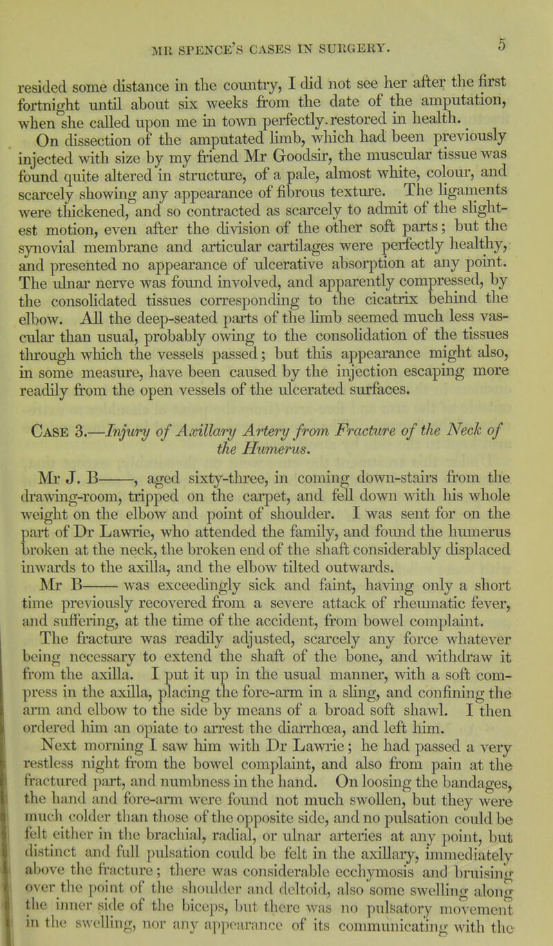 resided some distance in the country, I did not see her after the first fortnight until about six weeks from the date of the amputation, when she called upon me in town perfectly, restored m health. On chssection of the amputated limb, which had been previously injected with size by my friend Mr Goodsir, the muscular tissue was found quite aUered in structure, of a pale, almost white, colom-, and scarcely showing any appearance of fibrous texture. The hganients were tliickened, and so contracted as scarcely to admit of the sHght- est motion, even after the division of the other soft parts; but the synovial membrane and articular cartilages were perfectly healthy, and presented no appearance of ulcerative absorption at any point. The ulnai' nerve was found involved, and apparently compressed, by the consoHdated tissues corresponding to the cicatrix behind the elbow. AU the deep-seated parts of the limb seemed much less vas- cular than usual, probably owing to the consoHdation of the tissues tluough which the vessels passed; but this appearance might also, in some measure, have been caused by the injection escaping more readily fi'om the open vessels of the ulcerated surfaces. Case 3.—Injury of Axillary Artery from Fracture of the Neck of the Humerus. Mr J. B , aged sixty-three, in coming down-stairs from the drawing-room, tripped on the carpet, and fell down with his whole weight on the elbow and point of shoulder. I was sent for on the part of Dr Lawrie, who attended the family, and fomid the humerus broken at the neck, the broken end of the shaft considerably displaced inwards to the axilla, and the elbow tilted outwards. Mr B was exceedingly sick and faint, having only a short time previously recovered from a severe attack of rhemnatic fever, and suffering, at the time of the accident, from bowel complaint. The fractm'e was readily adjusted, scarcely any force whatever being necessary to extend the shaft of the bone, and withcfraw it from the axilla. I put it up in the usual manner, with a soft com- press in the axilla, placing the fore-arm in a shng, and confining the arm and elbow to the side by means of a broad soft shawl. I then ordered him an opiate to an'est the diarrhoea, and left him. Next morning I saw him with Dr Lawrie; he had passed a very restless night from the bowel complaint, and also fi'om pain at the fractiu-ed part, and numbness in the hand. On loosing the bandages, the hand and fore-arm were found not much swollen, but they were much colder than those of the opposite side, and no pulsation could be felt either in the brachial, radial, or ulnar arteries at any point, but distinct and full pulsation could be felt in the axillaiy, immediately above the fracture; there was considerable ecchymosis and biniising over the point of the shoulder and deltoid, also some swelling along the inner side of the biceps, but there was no pulsatory movement in the s^^•elling, nor any appearance of its connnunicating with the