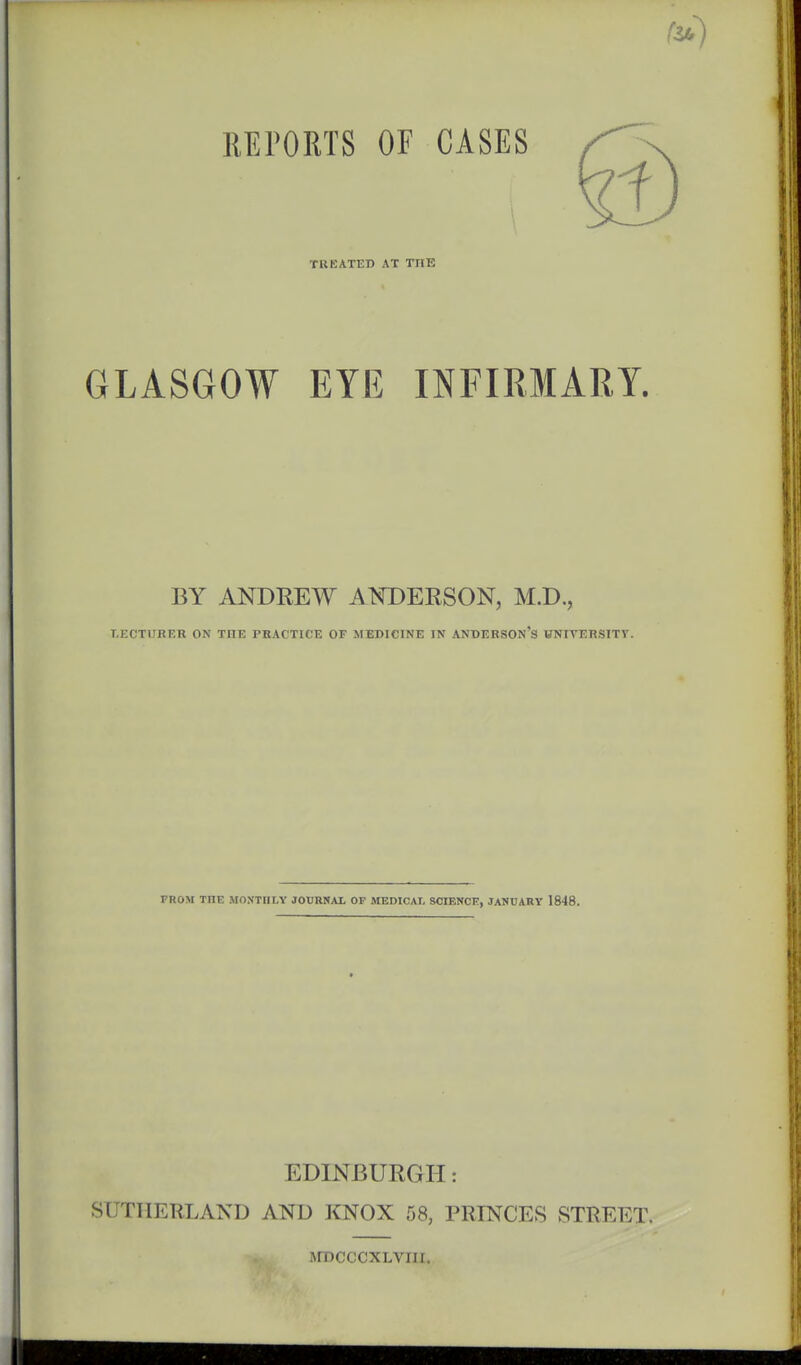 REPORTS OF CASES TREATED AT TIIE GLASGOW EYE INFIRMARY. BY ANDREW AWDEESON, M.D., T.ECTURER ON THE PRACTICE OF MEDICINE IN ANDERSOn'S VNITERSITV. FROM THE MONTHLY JOVRNAL OF MEDICAL SCIENCE, JANUARY 1848. EDINBURGH: SUTHERLAND AND KNOX 58, PRINCES STREET. ArDcccxLvni.