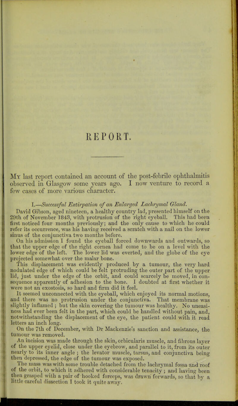 REPORT. My last report contained an account of the post-febiile ophthalmitis observed in Glasgow some years ago. I now venture to record a few cases of more various character. I.—Successful Extirpation of an Enlarged Lachrymal Gland. David Gibson, aged nineteen, a healthy country lad, presented himself on the 29th of November 1843, with protrusion of the right eyeball. This had been first noticed four months previously; and the only cause to which he could refer its occurrence, was his having received a scratch with a nail on the lower sinus of the conjunctiva two months before. On his admission I found the eyeball forced downwards and outwards, so that the upper edge of the right cornea had come to be on a level with the lower edge of the left. The lower lid was everted, and the globe of the eye projected somewhat over the malar bone. This displacement was evidently produced by a tumour, the very hard nodulated edge of which could be felt protruding the outer part of the upper lid, just under the edge of the orbit, and could scarcely be moved, in con- sequence apparently of adhesion to the bone. I doubted at first whether it were not an exostosis, so hard and firm did it feel. It seemed unconnected with the eyeball, which enjoyed its normal motions, and there was no protrusion under the conjunctiva. That membrane was slightly inflamed ; but the skin covering the tumour was healthy. No uneasi- ness had ever been felt in the part, which could be handled without pain, and, notwithstanding the displacement of the eye, the patient could with it read letters an inch long. On the 7th of December, with Dr Mackenzie's sanction and assistance, the tumour was removed. An incision was made through the skin, orbicularis muscle, and fibrous layer of the upper eyelid, close under the eyebrow, and parallel to it, from its outer I nearly to its inner angle ; the levator muscle, tarsus, and conjunctiva being I then depressed, the edge of the tumour was exposed. i The mass was with some trouble detached from the lachrymal fossa and roof of the orbit, to which it adhered with considerable tenacity ; and having been I then grasped with a pair of hooked forceps, was drawn forwards, so that by a i little careful dissection I took it quite awtiy.
