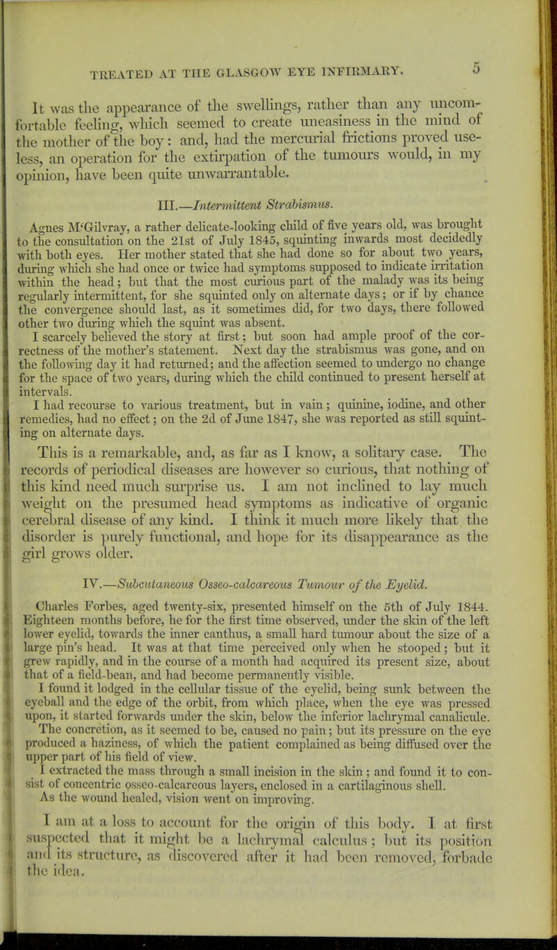 It was the appeai-ance of the swellings, rather than any uncom- fortable feeling, w hich seemed to create uneasiness in the mind of the mother of the boy: and, had the mercm-ial frictions proved use- less, an operation for the extii'pation of the tumours would, in my opinion, have been quite unwaiTantable. III.—Intermittent Strabismus. Agnes M'Gilvray, a rather delicate-looking cliild of five years old, Avas brought to the consultation on the 21st of July 1845, squinting inwards most decidedly with both eyes. Her mother stated that she had done so for about two years, diu-ing which she had once or twice had symptoms supposed to indicate irritation within the head; but that the most curious part of the malady was its being regidarly mtermittent, for she squinted only on alternate days; or if by chance the convergence should last, as it sometimes did, for two days, there followed other two diu-ing which the squint was absent. I scarcely beUeved the story at first; but soon had ample proof of the cor- rectness of the mother's statement. Next day the strabismus was gone, and on the foUo^nng day it had retiu-ned; and the afiection seemed to undergo no change for the space of two years, during Avhich the child continued to present herself at intervals. I had recoiurse to various treatment, but in vain; quinine, iodine, and other remedies, had no effect; on the 2d of June 1847, she was reported as still squint- ing on alternate days. This is a remarkable, and, as far as I know, a solitary case. The records of periodical diseases are however so cm'ious, that nothing of this kind need much sm'piise us. I am not inclined to lay much weight on the presumed head symptoms as indicative of organic cerebral disease of any kind. I think it much more likely that the disorder is pm'ely functional, and hope for its disappearance as the girl grow^s older. IV.—Subcutaneous Osseo-calcareoiis Tumour of the Eyelid. Charles Forbes, aged twenty-six, presented himself on the 6th of July 1844. Eighteen months before, he for the first time observed, under the skin of the left lower eyelid, towards the inner canthus, a small hard timiour about the size of a large pin's head. It was at that time perceived only when he stooped; but it grew rapidly, and in the coiu-se of a month had acquired its present size, about that of a field-bean, and had become permanently visible. I found it lodged in the cellular tissue of the eyelid, being sunk between the eyeball and the edge of the orbit, from which place, when the eye was pressed upon, it started forwards under the skin, below the inferior lachrymal canalicide. The concretion, as it seemed to be, caused no pain; but its pressure on the eye produced a haziness, of wliich the patient complained as being difiuscd over the upper part of his field of view. I extracted the mass through a small incision in the sldn ; and found it to con- sist of concentric osseo-calcareous layers, enclosed in a cartilaginous shell. As the wound healed, vision went on improving. I am at a loss to account for the origin of this body. I at first suspected that it might be a lachrymal calculus ; but its position and its structure, as discovered after it had been removed, forbade tlie idea.