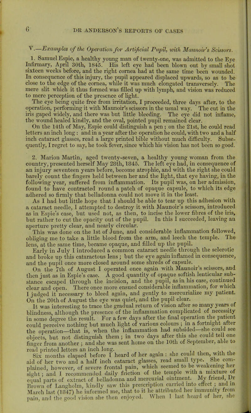 V.—Examples of the Operation for Artificial Pupil, with Mawioir's Scissors. 1. Samuel Espie, a healthy young man of twenty-one, was admitted to tlie Eye Infirmary, April 30th, 1845. His left eye had been blown out by small shot sixteen weeks before, and the right cornea had at the same time been wounded. In consequence of this injury, the pupil appeared displaced upwards, so as to be close to the edge of the cornea, Avhile it was much elongated transversely. The mere slit which it thus formed was fiUed up with lymph, and vision was reduced to mere perception of the presence of Hght. The eye being quite free from irritation, I proceeded, three days after, to the operation, performing it with Maunoir's scissors in the usual way. The cut in the iris gaped widely, and there was but little bleeding. The eye did not inflame, the wound healed kindly, and the oval, pointed pupil remained clear. On the 14th of May, Espie could distinguish a pen ; on the 21st, he could read letters an inch long : and in a year after the operation he could, with two and a half inch cataract glasses, read a large printed bible without much difficulty. Subse- quently, I regret to say, he took fever, since which his vision has not been so good. 2. Marion Martin, aged twenty-seven, a healthy young vi^oman from the country, presented herself May 28th, 1845. The left eye had, in consequence of an injury seventeen years before, become atrophic, and with the right she could barely count the fingers held between her and the light, that eye having, in the following year, suffered from inflammation. Its pupil was, on her admission, found to have contracted round a patch of opaque capsule, to which its edge adhered so firmly that belladonna could not move it in the least. As I had but little hope that I should be able to tear up this adhesion with a cataract needle, I attempted to destroy it with Maunoir's scissors, introduced as in Espie's case, but used not, as then, to incise the lower fibres of the iris, but rather to cut the opacity out of the pupil. In this I succeeded, leaving an aperture pretty clear, and nearly circular. This was done on the 1st of June, and considerable inflammation followed, obliging me to take a little blood from the arm, and leech the temjjle. The lens, at the same time, became opaque, and filled up the pupil. Early in July I introduced a common cataract needle through the sclerotic and broke up this cataractous lens ; but the eye again inflamed in consequence, and the pupil once more closed around some shreds of capsule. ^ On the 7th of August I operated once again with Maunoir's scissors, and then just as in Espie's case. A good quantity of opaque softish lenticular sub- stance escaped through the incision, and the pupil, as in his case, continued clear and open. There once more ensued considerable inflammation, for which I judged it necessary to bleed again, and gently to mercurialize my patient. On the 20th of August the eye was quiet, and the pupil clear. It was interesting to trace the gradual return of vision after so many years of blindness, although the presence of the inflammation complicated of necessity in some degree the result. For a few days after the final operation the patient could perceive nothing but much light of various colours ; in a fortnight after the operation—that is, when the inflammation had subsided—she could see objects, but not distinguish them; in two days after this she could tell one finger from another ; and she was sent home on the 10th of September, able to read printed letters an inch long. Six months elapsed before I heard of her again : she could then, with the aid of her two and a half inch cataract glasses, read small type. Slie com- plained, however, of severe frontal pain, which seemed to be Aveakening her sight; and I recommended daily friction of the temple with a mixture ot eciual parts of extract of belladonna and mercurial ointment. My friend, Dr Brown of Langholm, kindly saw this prescription carried into eftcct ; and in March last (1847) he informed me, that to it he attributed lier imnnimty from pain, and the good vision she then enjoyed. When 1 last licard of her, she