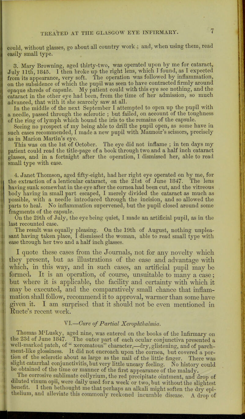 could, without glasses, go about all country work ^ and, when using them, read easily small type. 3. Mary Browning, aged thirty-two, was operated upon by me for cataract, July nth, 1845. I then broke up the right lens, which I found, as I expected from its appearance, very soft. The operation was followed by inflammation, on the subsidence of which the pupil was seen to have contracted firmly around opaque shreds of capsule. My patient could with this eye see nothing, and the cataract in the other eye had been, from the time of her admission, so much advanced, that with it she scarcely saw at all. In the middle of the next September I attempted to open up the pupil with a needle, passed through the sclerotic ; but failed, on account of the toughness of the ring of lymph which bound the iris to the remains of the capsule. Seeing no prospect of my being able to drill the pupil open, as some have in such cases recommended, I made a new pupil with Maunoir's scissors, precisely as in Marion Martin's eye. This was on the 1st of October. The eye did not inflame ; in ten days my patient could read the title-page of a book through two and a half inch cataract glasses, and in a fortnight after the operation, I dismissed her, able to read small type with ease. 4. Janet Thomson, aged fifty-eight, had her right eye operated on by me, for the extraction of a lenticular cataract, on the 21st of June 1847. The lens having sunk somewhat in the eye after the cornea had been cut, and the vitreous body having in small part escaped, I merely divided the cataract as much as possible, with a needle introduced through the incision, and so allowed the parts to heal. No inflammation supervened, but the pupil closed around some fragments of the capsule. On the 29th of July, the eye being quiet, I made an artificial pupil, as in the last recounted case. The result was equally pleasing. On the 19th of August, nothing unplea- sant having taken place, I dismissed the woman, able to read small type with ease through her two and a half inch glasses. I quote these cases from the Journals, not for any novelty which they present, but as illustrations of the ease and advantage with which, in this way, and in such cases, an artificial pupil may be formed. It is an operation, of course, unsuitable to many a case; but where it is apphcable, the facUity and certainty with which it may be executed, and the comparatively small chance that mflam- mation shall follow, recommend it to approval, warmer than some have S'ven it. I am sui'prised that it should not be even mentioned in uete's recent work. VI.—Cure of Partial Xerophthalmia. Thomas M'Lusky, aged nine, was entered on the books of the Infirmary on the 23d of June 1847. The outer part of each ocular conjunctiva presented a well-marked patch, of xeromatous character,—dry, glistening, and of parch- ment-like glossiness. It did not encroach upon the cornea, but covered a por- tion of the sclerotic about as large as the nail of the little finger. There was sliglit catarrhal conj unctivitis, but very little uneasy feeling. No history could be obtained of the time or manner of the first appearance of the malady. The corrosive sublimate collyrium, the red precipitate ointment, and drop of diluted vinum opii, were daily used for a week or two, but without the slightest benefit. I then bethought mo tliat perhaps an alkali might soften the dry epi- 1 thehuni, and alleviate this commonly reckoned incurable disease. A drop of