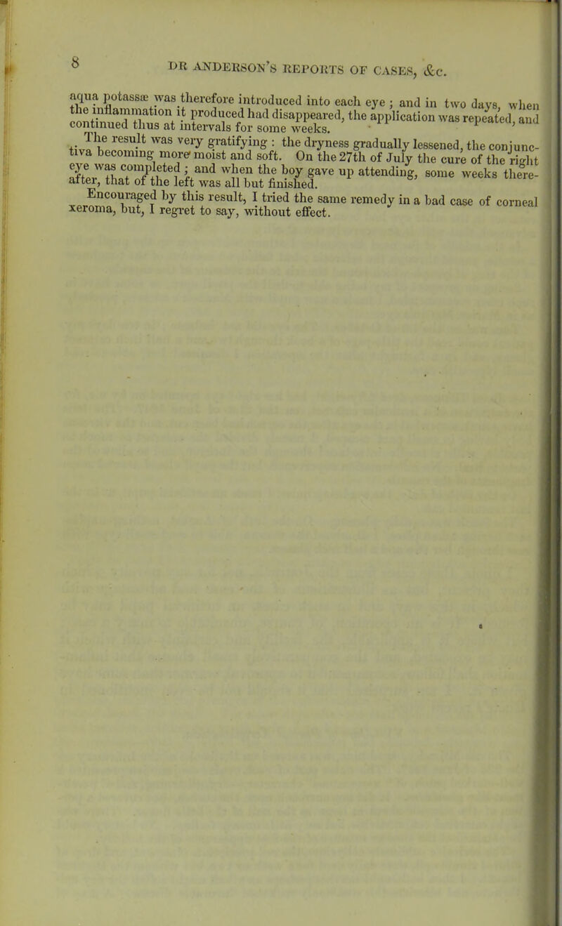 f„S''*''''^^^'.I^'''''?'^ introduced into each eye ; and in two days, when t; J^If ^''^ gratifying : the dryness gradually lessened, the conjunc- tiva becoming more- moist and soft. On the 27th of July the cure of the right --^^ Encouraged by this result, I tried the same remedy in a bad case of corneal xeroma, but, I regret to say, without effect.