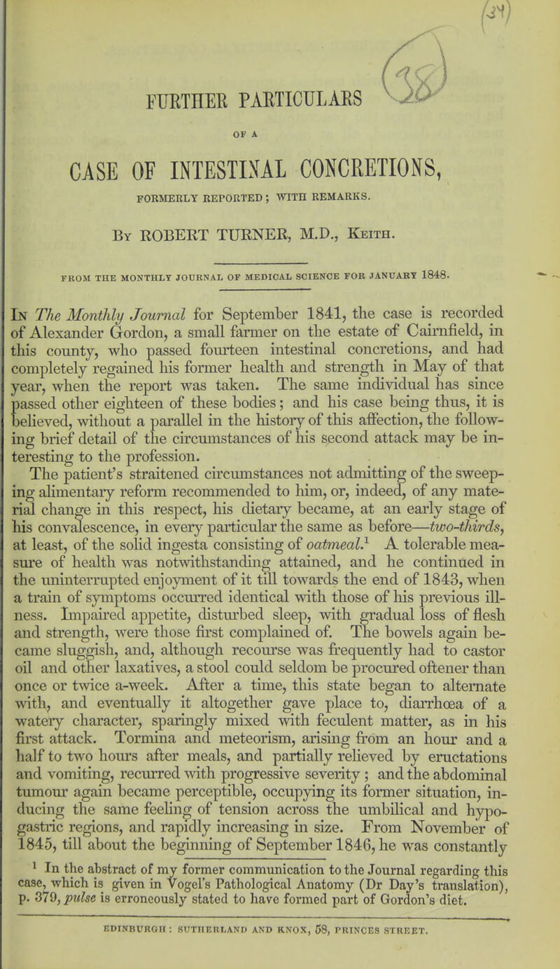 FURTHER PARTICULARS OF A CASE OF INTESTINAL CONCRETIONS, FORMERLY REPORTED ; WITH REMARKS. By ROBERT TURNER, M.D., Keith. FROM THE MONTHLY JOURNAL OF MEDICAL SCIENCE FOB JANUARY 1848. In The Monthly Journal for September 1841, the case is recorded of Alexander Gordon, a small farmer on the estate of Cairnfield, in this county, who passed fourteen intestinal concretions, and had completely regained his former health and strength in May of that year, when the report was taken. The same individual has since passed other eighteen of these bodies; and his case being thus, it is beheved, without a parallel in the history of this affection, the follow- ing brief detail of the circumstances of his second attack may be in- teresting to the profession. The patient's straitened circumstances not admitting of the sweep- ing ahmentary reform recommended to him, or, indeed, of any mate- rial change in this respect, his dietary became, at an early stage of his convalescence, in every particular the same as before—two-thirds, at least, of the sohd ingesta consisting of oatmeal.^ A tolerable mea- sm'e of health was notwithstanding attained, and he continued in the uninterrupted enjoyment of it till towards the end of 1843, when a train of symptoms occurred identical with those of his previous ill- ness. Impau'ed appetite, distm'bed sleep, with gradual loss of flesh and strength, were those first complained of. The bowels again be- came sluggish, and, although recourse was frequently had to castor oil and other laxatives, a stool could seldom be procured oftener than once or t-\vice a-week. After a time, this state began to alternate with, and eventually it altogether gave place to, diaiThoea of a watery character, sparingly mixed with feculent matter, as in his first attack. Tormina and meteorism, arising ft-om an hour and a half to two hom's after meals, and partially relieved by eructations and vomiting, recurred with progressive severity ; and the abdominal tumour again became perceptible, occupying its former situation, in- ducing the same feeling of tension across the umbilical and hypo- gastric regions, and rapidly increasing in size. From November of 1845, till about the beginning of September 1846, he was constantly ' In the abstract of my former communication to the Journal regarding this case, which is given in Vogel's Pathological Anatomy (Dr Day's translation), p. 379, pulse is erroneously stated to have formed part of Gordon's diet. EDINBURGH : SUTHERLAND AND KNOX, 58, PRINCES STREET.