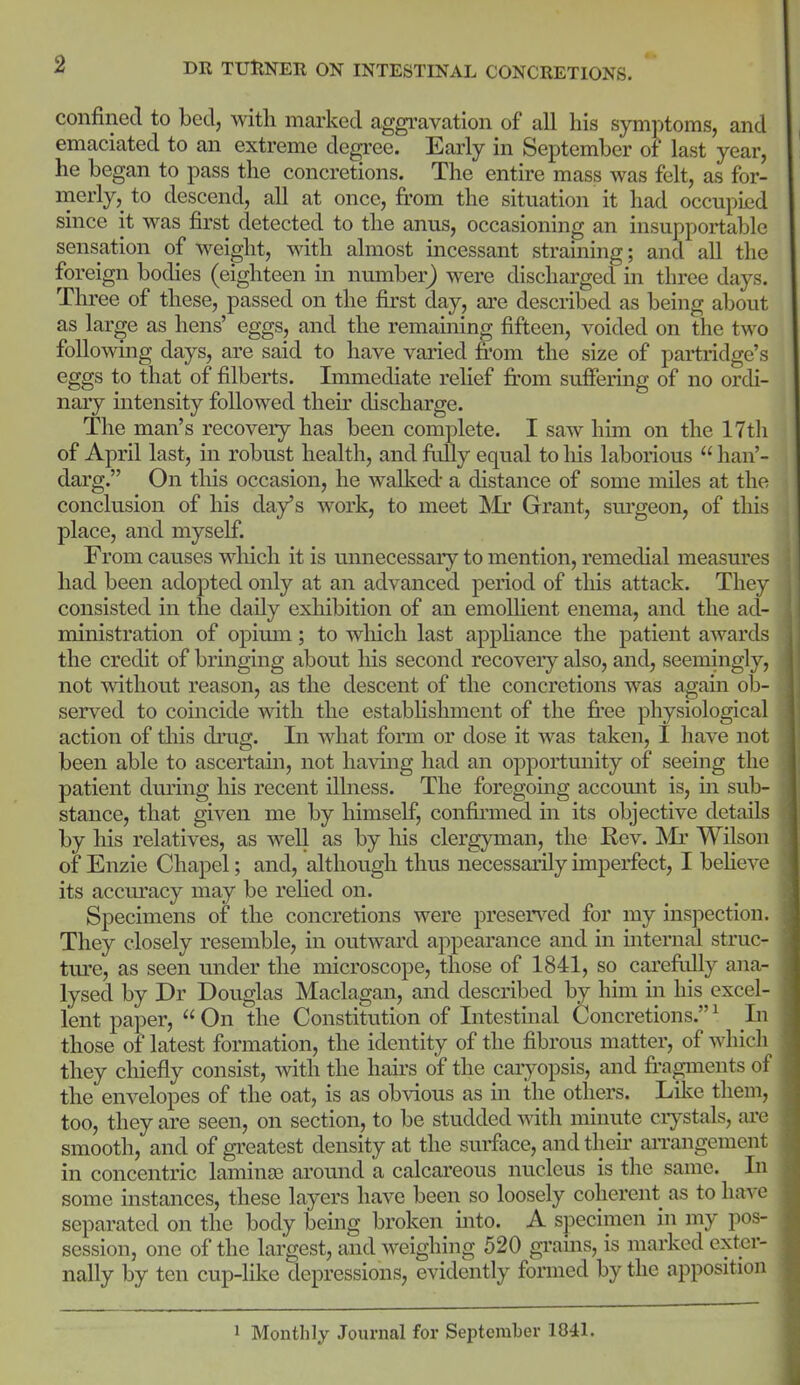 confined to bed, with marked aggi-avation of all his symptoms, and emaciated to an extreme degree. Early in September of last year, he began to pass the concretions. The entire mass was felt, as for- merly, to descend, all at once, from the situation it had occupied since it was first detected to the anus, occasioning an insupportable sensation of weight, with almost incessant straining; and all the foreign bodies (eighteen in number^ were discharged in three days. Three of these, passed on the first day, are desciibed as being about as large as hens' eggs, and the remaining fifteen, voided on the two following days, are said to have varied from the size of partridge's eggs to that of filberts. Immediate relief from suffering of no ordi- nary intensity followed thefr discharge. The man's recovery has been complete. I saw him on the 17tli of April last, in robust health, and frilly equal to his laborious han'- darg. On this occasion, he walked a distance of some miles at the conclusion of his day's work, to meet ISIr Grant, sm'geon, of this place, and myself. From causes which it is unnecessary to mention, remedial measures had been adopted only at an advanced period of this attack. They consisted in the daily exhibition of an emollient enema, and the ad- ministration of opirnn; to which last apphance the patient awards the credit of bringing about liis second recovery also, and, seemingly, not without reason, as the descent of the concretions was again ob- served to coincide wdth the estabhshment of the fi'ee physiological action of tliis diaig. In what form or dose it was taken, I have not been able to ascertain, not having had an opportunity of seeing the patient during his recent illness. The foregomg accomit is, m sub- stance, that given me by himself, confinned in its objective details by his relatives, as well as by his clergyman, the Kev. Mr Wilson of Enzie Chapel; and, although thus necessarily imperfect, I beheve its accuracy may be rehed on. Specimens of the concretions were preserved for my inspection. They closely resemble, in outward appearance and in internal struc- ture, as seen under the microscope, those of 1841, so carefrdly ana- lysed by Dr Douglas Maclagan, and described by him m his excel- lent paper, On the Constitution of Intestinal Concretions. ^ In those of latest formation, the identity of the fibrous matter, of which they chiefly consist, with the hairs of the caiyopsis, and fr-agments of the envelopes of the oat, is as obvious as in the others. Like them, too, they are seen, on section, to be studded with minute ciystals, are smooth, and of greatest density at the surface, and theu' arrangement in concentric lamiuje around a calcai'eous nucleus is the same. Li some instances, these layers have been so loosely coherent as to have separated on the body being broken mto. A specimen in my pos- session, one of the largest, and weighing 520 grains, is marked exter- nally by ten cup-like depressions, evidently formed by the apposition 1 Monthly Journal for September 1841.