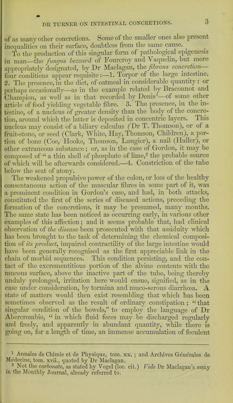 of as many other concretions. Some of the smaller ones also present inequalities on their smface, doubtless from the same cause. To the production of this singular form of pathological epigenesis in man—the funcius hezoard of Fomxroy and Vaquehn, but more appropriately designated, by Dr Maclagan, the/Srozis concretion— four conditions appear requisite1. Torpor of the large intestme. 2. The presence, in the diet, of oatmeal in considerable quantity: or perhaps occasionally—as in the example related by Braconnot and Champion, as well as in that recorded by Denis'—of some other ai-ticle of food jnelding vegetable fibre. 3. The presence, in the in- testme, of a nucleus of greater density than the body of the concre- tion, aromid which the latter is deposited in concentric layers. This nucleus may consist of a biliary calculus f Dr T. Thomson), or of a fruit-stone, or seed (Clark, Wliite, Hay, Thomson, Children^, a por- tion of bone (Coe, Hooke, Thomson, Laugier), a nail (Haller), or other extraneous substance; or, as in the case of Gordon, it may be composed of a thm shell of phosphate of Hme,^ the probable source of which ^vill be afterwards considered.—4. Constriction of the tube below the seat of atony. The weakened propulsive power of the colon, or loss of the healthy consentaneous action of the muscular fibres in some part of it, was a prominent condition in Gordon's case, and had, in both attacks, ! constituted the first of the series of diseased actions, preceding the ! formation of the concretions, it may be presumed, many months. The same state has been noticed as occurring early, in various other i examples of tliis affection; and it seems probable that, had clinical ; observation of the disease been prosecuted with that assiduity which : has been brought to the task of determining the chemical composi- I tion of its product, impaired contractihty of the large intestine would have been generally recognised as the first appreciable linlc in the chain of morbid sequences. This condition persisting, and the con- tact of the excrementitious portion of the alvme contents with the I mucous surface, above the inactive part of the tube, being thereby I unduly prolonged, irritation here would ensue, signified, as in the ■ case under consideration, by tormina and muco-serous diarrhoea. A state of matters would then exist resembling that which has been i sometimes observed as the result of ordinary constipation; that singular condition of the bowels, to employ the language of Dr < Abercrombie, in which fluid feces may be discharged regularly : and freely, and apparently in abundant quantity, while there is I going on, for a length of time, an immense accumulation of feculent ^ Annales de Chimie et de Physique, torn. xx. ; unci Archives Generales de Medecine, torn, xvii., quoted by Dr Maclagan. 2 Not the carbonate^ as stated by Vogel (loc. cit.) Vide Dr Maclagan's essay in the Monthly Journal, already referred to.