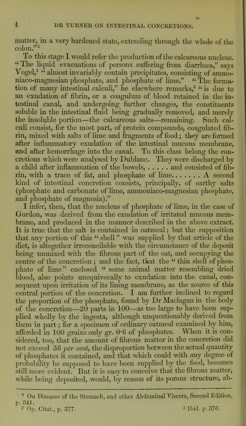matter, in a veiy hardened state, extending throun;h the whole of the colon. 1 To this stage I would refer the production of the calcareous nucleus. The liquid evacuations of persons suffering from diarrhcea, says Vogel,^ almost invariably contain precipitates, consisting of ammo- niaco-magnesian phosphate, and phosphate of lime. The forma- tion of many intestmal calcuH, he elsewhere remarks,^ is due to an exudation of fibrin, or a coagulum of blood retained in the in- testinal canal, and undergoing further changes, the constituents soluble in the intestinal fluid being gradually removed, and merely the insoluble portion—the calcareous salts—remaining. Such cal- culi consist, for the most part, of protein compomids, coagulated fib- rin, mixed with salts of lime and fragments of food; they are formed after inflammatory exudation of the intestinal mucous membrane, and after hemorrhage into the canal. To this class belong the con- cretions which were analysed by Dublanc. They were discharged by a child after inflammation of the bowels, and consisted of fib- rin, with a trace of fat, and phosphate of hme A second kind of intestinal concretion consists, principally, of earthy salts (phosphate and carbonate of lime, ammoniaco-magnesian phosphate, and phosphate of magnesia). I infer, then, that the nucleus of phosphate of lime, in the case of Gordon, was derived from the exudation of irritated mucous mem- brane, and produced in the manner described in the above extract. It is true that the salt is contained m oatmeal; but the supposition that any portion of this shell was supphed by that article of the diet, is altogether irreconcilable with the cu'cumstance of the deposit being mimixed with the fibrous part of the oat, and occupying the centre of the concretion ; and the fact, that the thin shell of phos- phate of Hme enclosed some animal matter resembhng dried blood, also points unequivocally to exudation into the canal, con- sequent upon irritation of its lining membrane, as the som'ce of this central portion of the concretion. I am fuilher inchned to regard the proportion of the phosphate, foimd by Dr Maclagan in the body of the concretion—20 parts in 100—as too large to have been sup- plied whoUy by the ingesta, although miquestionably derived from them in part; for a specimen of ordinaiy oatmeal examined by him, afforded in 100 grains only gr. 0*6 of phosphates. When it is con- sidered, too, that the amoimt of fibrous matter in the concretion did not exceed 36 'per cent, the disj^roportion between the actual quantity of phosphates it contained, and that which could \\dth any degi-ee of probability be supposed to have been supphed by the food, becomes still more evident. But it is easy to conceive that the fibrous matter, while being deposited, would, by reason of its porous structm-e, ab- ' On Diseases of the Stomach, and other Abdominal Viscera, Second EtUtion, p. 341. 2 Op. Citat., p. 377. ^ ibid. p. 37G.