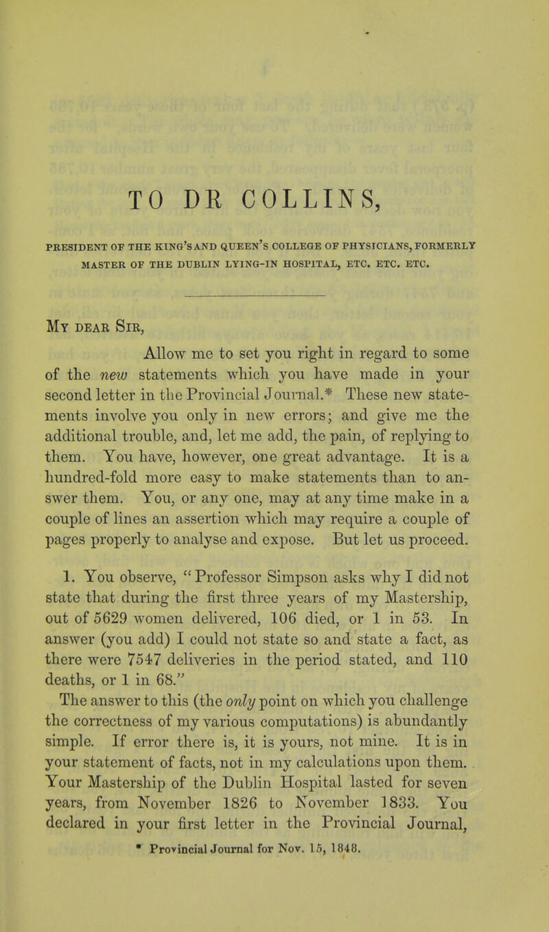 TO DR COLLINS, PRESIDENT OF THE KTNG'sAND QUEEN's COLLEGE OF PHYSICIANS, FORMERLY MASTER OF THE DUBLIN LYING-IN HOSPITAL, ETC. ETC. ETC. My dear Sir, Allow me to set you riglit in regard to some of the new statements wliich you have made in your second letter in the Provincial Journal.* These new state- ments involve you only in new errors; and give me the additional trouble, and, let me add, the pain, of replying to them. You have, however, one great advantage. It is a hundred-fold more easy to make statements than to an- swer them. You, or any one, may at any time make in a couple of lines an assertion which may require a couple of pages properly to analyse and expose. But let us proceed. 1. You observe, Professor Simpson asks why I did not state that during the first three years of my Mastership, out of 5629 women delivered, 106 died, or 1 in 53. In answer (you add) I could not state so and state a fact, as there were 7547 deliveries in the period stated, and 110 deaths, or 1 in 68. The answer to this (the only point on which you challenge the correctness of my various computations) is abundantly simple. If error there is, it is yours, not mine. It is in your statement of facts, not in my calculations upon them. Your Mastership of the Dublin Hospital lasted for seven years, from November 1826 to November 1833. You declared in your first letter in the Provincial Journal, • ProyincialJournal for Nov. 16, 1848.