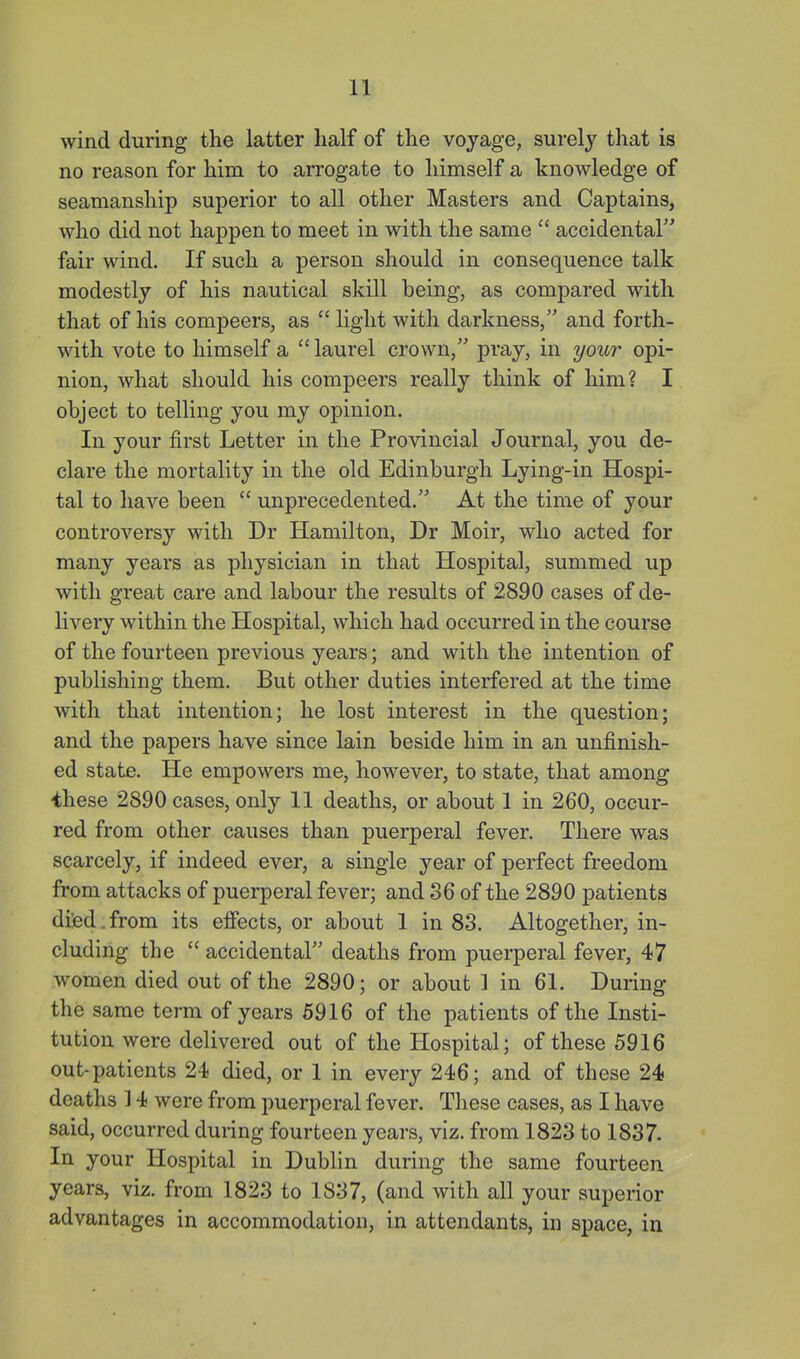 wind during the latter half of the voyage, surely that is no reason for him to arrogate to himself a knowledge of seamanship superior to all other Masters and Captains, who did not happen to meet in with the same  accidentar' fair wind. If such a person should in consequence talk modestly of his nautical skill being, as compared with that of his compeers, as  light with darkness, and forth- with vote to himself a  laurel crown, pray, in your opi- nion, what should his compeers really think of him? I object to telling you my opinion. In your first Letter in the Provincial Journal, you de- clare the mortality in the old Edinburgh Lying-in Hospi- tal to have been  unprecedented. At the time of your controversy with Dr Hamilton, Dr Moir, who acted for many years as physician in that Hospital, summed up with great care and labour the results of 2890 cases of de- livery w^ithin the Hospital, which had occurred in the course of the fourteen previous years; and with the intention of publishing them. But other duties interfered at the time with that intention; he lost interest in the question; and the papers have since lain beside him in an unfinish- ed state. He empowers me, however, to state, that among ihese 2890 cases, only 11 deaths, or about 1 in 260, occur- red from other causes than puerperal fever. There was scarcely, if indeed ever, a single year of perfect freedom from attacks of puerperal fever; and 36 of the 2890 patients died.from its effects, or about 1 in 83. Altogether, in- cluding the  accidental deaths from puei-peral fever, 47 women died out of the 2890; or about ] in 61. During the same term of years 5916 of the patients of the Insti- tution were delivered out of the Hospital; of these 5916 out-patients 24 died, or 1 in every 246; and of these 24 deaths ] 4 were from puerperal fever. These cases, as I have said, occurred during fourteen years, viz. from 1823 to 1837. In your Hospital in Dublin during the same fourteen years, viz. from 1823 to 1837, (and with all your superior advantages in accommodation, in attendants, in space, in