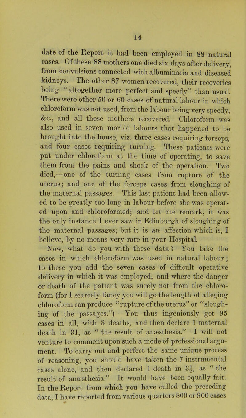 date of the Report it had been employed in 88 natural cases. Of these 88 mothers one died six days after delivery, from convulsions connected with albuminaria and diseased kidneys. The other 87 women recovered, their recoveries being'  altogether more perfect and speedy than usual. There were other 50 or 60 cases of natural labour in which chloroform was not used, from the labour being very speedy, &c., and all these mothers recovered. Chloroform was also used in seven morbid labours that happened to be brought into the house, viz. three cases requiring forceps, and four cases requiring turning. These patients were put under chloroform at the time of operating, to save them from the pains and shock of the operation. Two died,—one of the turning cases from rupture of the uterus; and one of the forceps cases from sloughing of the maternal passages. This last patient had been allow- ed to be greatly too long in labour before she was operat- ed upon and chloroformed; and let me remark, it was the only instance I ever saw in Edinburgh of sloughing of the maternal passages; but it is an affection which is, I believe, by no means very rare in your Hospital. Now, what do you with these data ? You take the cases in which chloroform was used in natural labour; to these you add the seven cases of difficult operative delivery in which it was employed, and where the danger or death of the patient was surely not from the chloro- form (for I scarcely fancy you will go the length of alleging chloroform can produce rupture of the uterus or slough- ing of the passages.) You thus ingeniously get 95 cases in all, with 3 deaths, and then declare 1 maternal death in 31, as  the result of anaesthesia. I will not venture to comment upon such a mode of professional argu- ment. To carry out and perfect the same unique process of reasoning, you should have taken the 7 instrumental cases alone, and then declared 1 death in 3^, as  the result of ana3sthesia. It would have been equally fair. In the Report from which you have culled the preceding data, I have reported from various quarters 800 or 900 cases