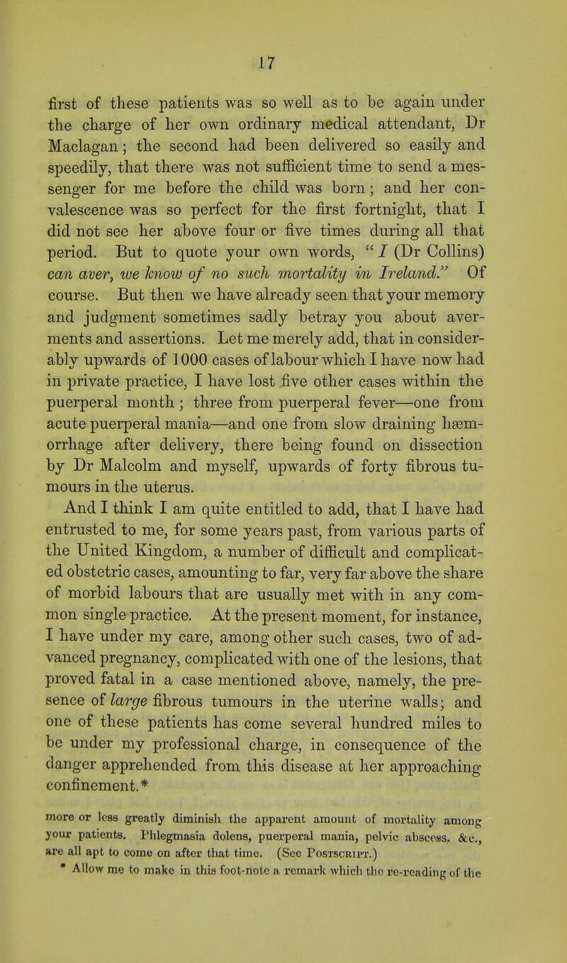 first of these patients was so well as to be again under the charge of her own ordinary medical attendant, Dr Maclagan; the second had been delivered so easily and speedily, that there was not sufficient time to send a mes- senger for me before the child was born; and her con- valescence was so perfect for the first fortnight, that I did not see her above four or five times during all that period. But to quote your own words,  7 (Dr Collins) can aver, we know of no such mortality in Ireland. Of course. But then we have already seen that your memory and judgment sometimes sadly betray you about aver- ments and assertions. Let me merely add, that in consider- ably upwards of 1000 cases of labour which I have now had in private practice, I have lost five other cases within the puerperal month ; three from puerperal fever—one from acute puei'peral mania—and one from slow draining haem- orrhage after delivery, there being found on dissection by Dr Malcolm and myself, upwards of forty fibrous tu- mours in the uterus. And I think I am quite entitled to add, that I have had entrusted to me, for some years past, from various parts of the United Kingdom, a number of difficult and complicat- ed obstetric cases, amounting to far, very far above the share of morbid labours that are usually met with in any com- mon single practice. At the present moment, for instance, I have under my care, among other such cases, two of ad- vanced pregnancy, complicated with one of the lesions, that proved fatal in a case mentioned above, namely, the pre- sence of Zanjre fibrous tumours in the uterine walls; and one of these patients has come several hundred miles to be under my professional charge, in consequence of the danger apprehended from this disease at her approaching confinement.* more or less greatly diminiah the apparent amount of mortality among your patients. Phlegmasia dolens, puerperal mania, pelvic abscess,, &c., are all apt to come on after that time. (See Postscript.)  Allow rae to make in this foot-note a remark which the ro-i'cndingof the