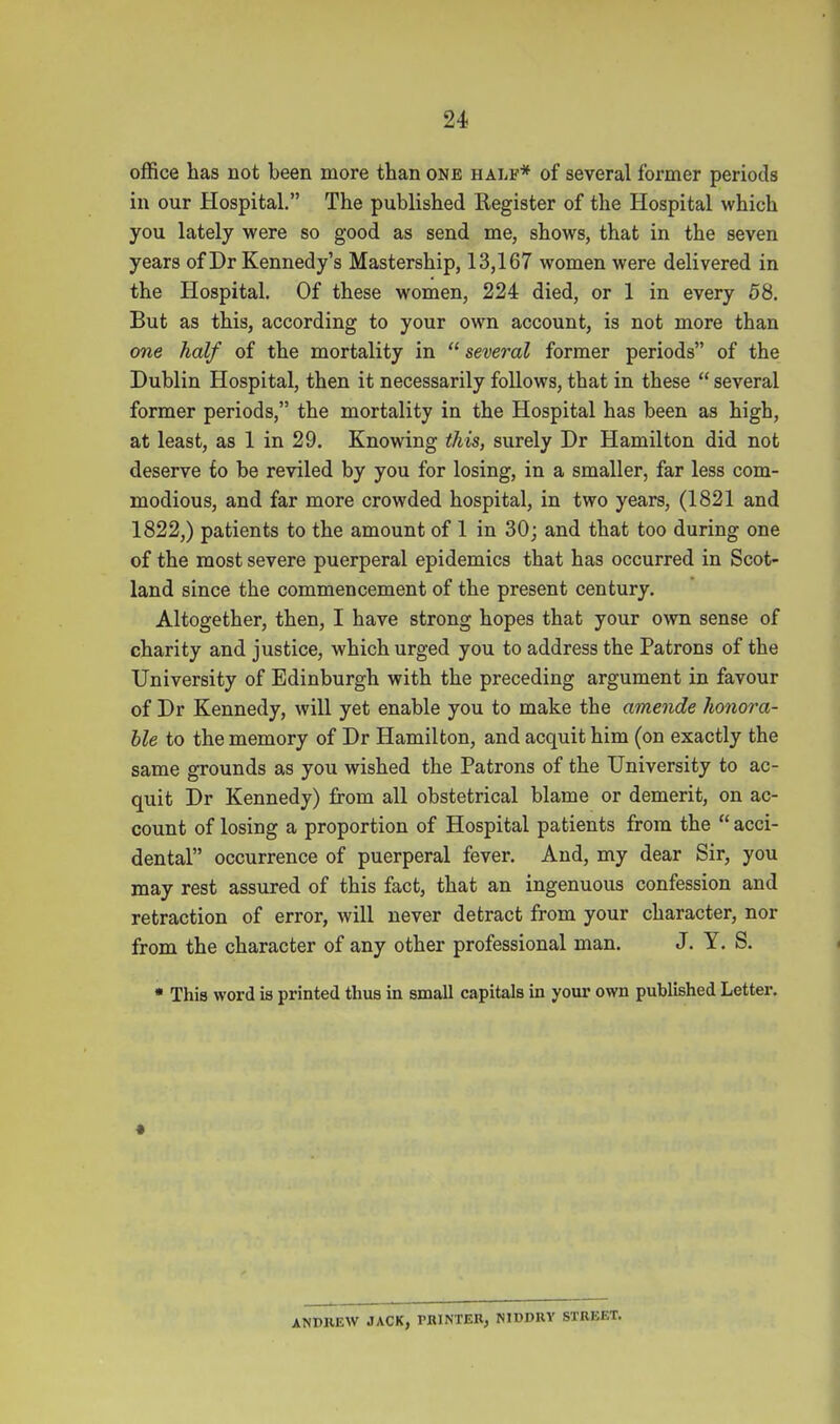 office has not been more than one half* of several former periods in our Hospital. The published Register of the Hospital which you lately were so good as send me, shows, that in the seven years of Dr Kennedy's Mastership, 13,167 women were delivered in the Hospital. Of these women, 224 died, or 1 in every 58. But as this, according to your own account, is not more than one half of the mortality in several former periods of the Dublin Hospital, then it necessarily follows, that in these  several former periods, the mortality in the Hospital has been as high, at least, as 1 in 29. Knowing this, surely Dr Hamilton did not deserve to be reviled by you for losing, in a smaller, far less com- modious, and far more crowded hospital, in two years, (1821 and 1822,) patients to the amount of 1 in 30; and that too during one of the most severe puerperal epidemics that has occurred in Scot- land since the commencement of the present century. Altogether, then, I have strong hopes that your own sense of charity and justice, which urged you to address the Patrons of the University of Edinburgh with the preceding argument in favour of Dr Kennedy, will yet enable you to make the amende honora- ble to the memory of Dr Hamilton, and acquit him (on exactly the same grounds as you wished the Patrons of the University to ac- quit Dr Kennedy) from all obstetrical blame or demerit, on ac- count of losing a proportion of Hospital patients from the  acci- dental occurrence of puerperal fever. And, my dear Sir, you may rest assured of this fact, that an ingenuous confession and retraction of error, will never detract from your character, nor from the character of any other professional man. J. Y. S. • This word is printed thus in small capitals in your own published Letter. ANDREW JACK, PBINTEK, NIDDUY SXREET.