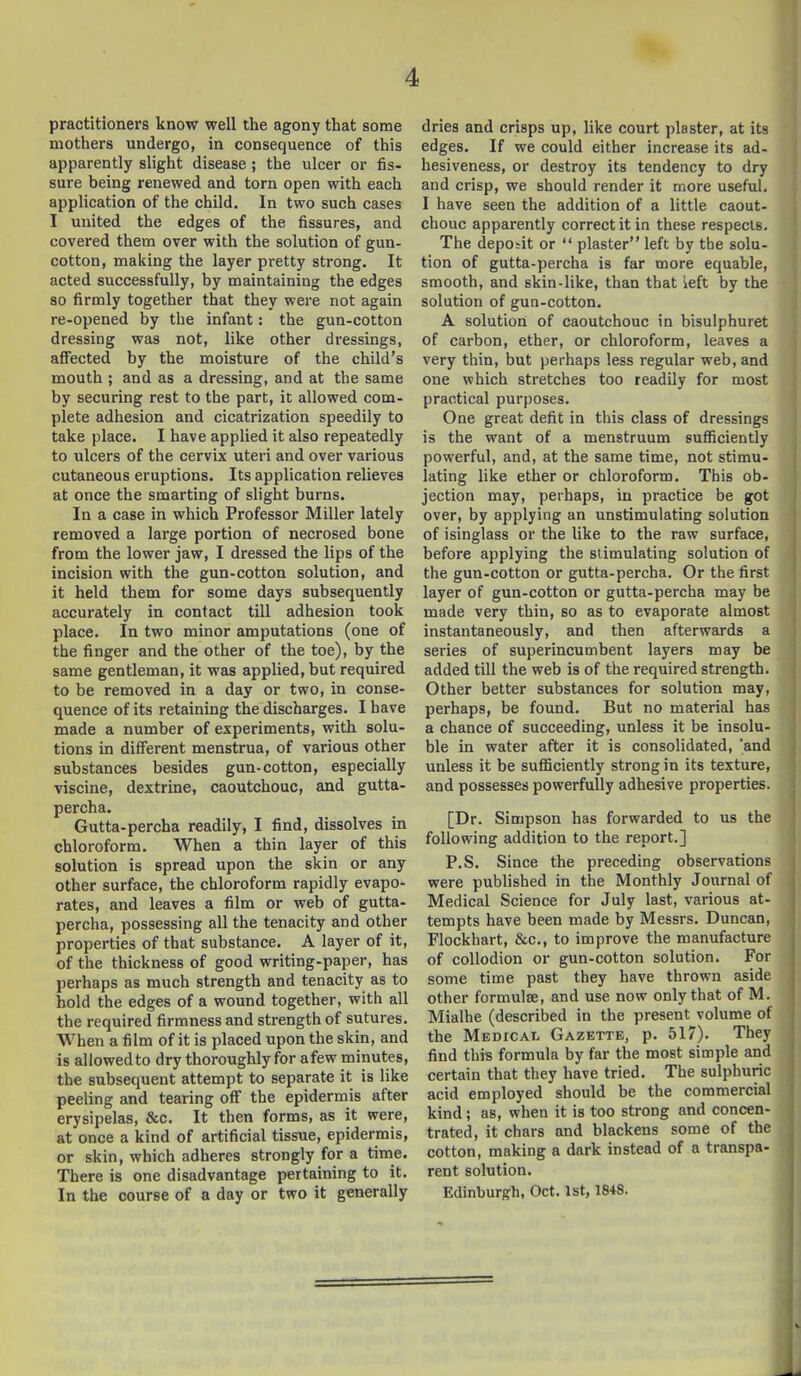 practitioners know well the agony that some mothers undergo, in consequence of this apparently slight disease ; the ulcer or fis- sure being renewed and torn open with each application of the child. In two such cases I united the edges of the fissures, and covered them over with the solution of gun- cotton, making the layer pretty strong. It acted successfully, by maintaining the edges 80 firmly together that they were not again re-opened by the infant: the gun-cotton dressing was not, like other dressings, afi^ected by the moisture of the child's mouth ; and as a dressing, and at the same by securing rest to the part, it allowed com- plete adhesion and cicatrization speedily to take place. I have applied it also repeatedly to ulcers of the cervix uteri and over various cutaneous eruptions. Its application relieves at once the smarting of slight burns. In a case in which Professor Miller lately removed a large portion of necrosed bone from the lower jaw, I dressed the lips of the incision with the gun-cotton solution, and it held them for some days subsequently accurately in contact till adhesion took place. In two minor amputations (one of the finger and the other of the toe), by the same gentleman, it was applied, but required to be removed in a day or two, in conse- quence of its retaining the discharges. I have made a number of experiments, with solu- tions in different menstrua, of various other substances besides gun-cotton, especially viscine, dextrine, caoutchouc, and gutta- percha. Gutta-percha readily, I find, dissolves in chloroform. When a thin layer of this solution is spread upon the skin or any other surface, the chloroform rapidly evapo- rates, and leaves a film or web of gutta- percha, possessing all the tenacity and other properties of that substance. A layer of it, of the thickness of good writing-paper, has perhaps as much strength and tenacity as to hold the edges of a wound together, with all the required firmness and strength of sutures. When a film of it is placed upon the skin, and is allowed to dry thoroughly for afew minutes, the subsequent attempt to separate it is like peeling and tearing off the epidermis after erysipelas, &c. It then forms, as it were, at once a kind of artificial tissue, epidermis, or skin, which adheres strongly for a time. There is one disadvantage pertaining to it. In the course of a day or two it generally dries and crisps up, like court plaster, at its edges. If we could either increase its ad- hesiveness, or destroy its tendency to dry and crisp, we should render it more useful. I have seen the addition of a little caout- chouc apparently correct it in these respects. The depobit or  plaster left by the solu- tion of gutta-percha is far more equable, smooth, and skin-like, than that left by the solution of gun-cotton. A solution of caoutchouc in bisulphuret of carbon, ether, or chloroform, leaves a very thin, but perhaps less regular web, and one which stretches too readily for most practical purposes. One great defit in this class of dressings is the want of a menstruum sufficiently powerful, and, at the same time, not stimu- lating like ether or chloroform. This ob- jection may, perhaps, in practice be got over, by applying an unstimulating solution of isinglass or the like to the raw surface, before applying the stimulating solution of the gun-cotton or gutta-percha. Or the first layer of gun-cotton or gutta-percha may be made very thin, so as to evaporate almost instantaneously, and then afterwards a series of superincumbent layers may be added till the web is of the required strength. Other better substances for solution may, perhaps, be found. But no material has a chance of succeeding, unless it be insolu- ble in water after it is consolidated, 'and unless it be sufficiently strong in its texture, and possesses powerfully adhesive properties. [Dr. Simpson has forwarded to us the following addition to the report.] P.S. Since the preceding observations were published in the Monthly Journal of Medical Science for July last, various at- tempts have been made by Messrs. Duncan, Flockhart, &c., to improve the manufacture of collodion or gun-cotton solution. For some time past they have thrown aside other formulae, and use now only that of M. Mialhe (described in the present volume of the Medical Gazette, p. 517). They find this formula by far the most simple and certain that they have tried. The sulphuric acid employed should be the commercial kind; as, when it is too strong and concen- trated, it chars and blackens some of the cotton, making a dark instead of a transpa- rent solution. Edinburgh, Oct. 1st, 1848.