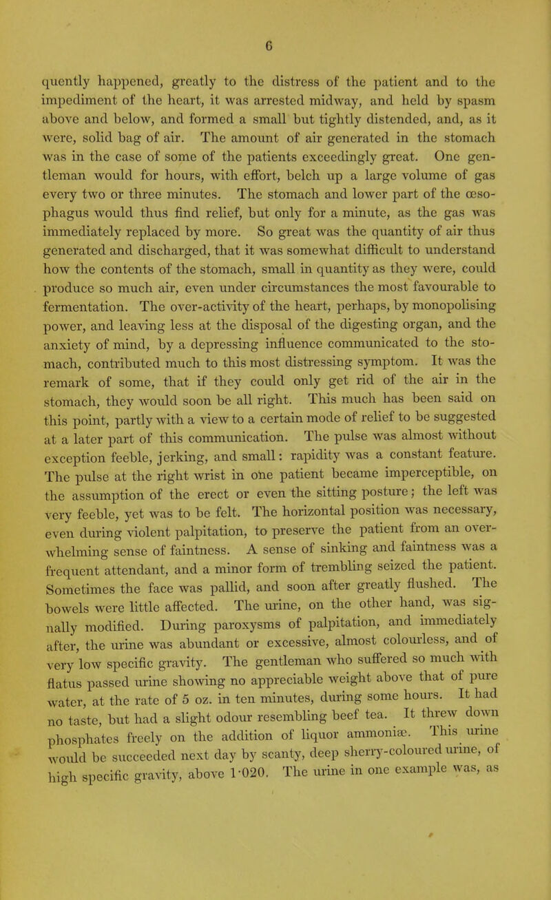 quently happened, greatly to the distress of the patient and to the impediment of the heart, it was arrested midway, and held by spasm above and below, and formed a small but tightly distended, and, as it were, solid bag of air. The amount of air generated in the stomach was in the case of some of the patients exceedingly great. One gen- tleman would for hours, with effort, belch up a large volume of gas every two or three minutes. The stomach and lower part of the oeso- phagus would thus find relief, but only for a minute, as the gas was immediately replaced by more. So great was the quantity of air thus generated and discharged, that it was somewhat difficult to understand how the contents of the stomach, small in quantity as they were, could produce so much air, even under circumstances the most favourable to fermentation. The over-activity of the heart, perhaps, by monopolising power, and leaving less at the disposal of the digesting organ, and the anxiety of mind, by a depressing influence communicated to the sto- mach, contributed much to this most distressing symptom. It was the remark of some, that if they could only get rid of the air in the stomach, they would soon be all right. This much has been said on this point, partly with a view to a certain mode of relief to be suggested at a later part of this communication. The pulse was almost without exception feeble, jerking, and small: rapidity was a constant featui-e. The pulse at the right wrist in otie patient became imperceptible, on the assumption of the erect or even the sitting posture; the left was very feeble, yet was to be felt. The horizontal position was necessary, even during violent palpitation, to preserve the patient from an over- whelming sense of faintness. A sense of sinking and faintness was a frequent attendant, and a minor form of trembling seized the patient. Sometimes the face was paUid, and soon after greatly flushed. The bowels were little affected. The urine, on the other hand, was sig- nally modified. During paroxysms of palpitation, and immediately after, the urine was abundant or excessive, almost colourless, and of very low specific gravity. The gentleman who suffered so much mth flatus passed urine shoAving no appreciable weight above that of pure water, at the rate of 5 oz. in ten minutes, dui-ing some hovu-s. It had no taste, but had a slight odour resembling beef tea. It threw down phosphates freely on the addition of liquor ammoniac. This^ urme would be succeeded next day by scanty, deep sheriy-coloured ui-me, of high specific gravity, above 1-020. The urine in one example was, as