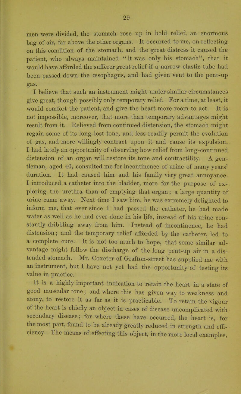 men were divided, the stomach rose up in bold relief, an enormous bag of air, far above the other organs. It occurred tome, on reflecting on this condition of the stomach, and the great distress it caused the patient, who always maintained  it was only his stomach, that it would have atforded the sufferer great relief if a narrow elastic tube had been passed doAvn the oesophagus, and had given vent to the pent-up gas. I believe that such an instrument might under similar circumstances give great, though possibly only temporary relief. For a time, at least, it would comfort the patient, and give the heart more room to act. It is not impossible, moreover, that more than temporary advantages might result from it. Relieved from continued distension, the stomach might regain some of its long-lost tone, and less readily permit the evolution of gas, and more willingly contract upon it and cause its expulsion. I had lately an opportunity of observing how relief from long-continued distension of an organ will restore its tone and contractility. A gen- tleman, aged 40, consulted me for incontinence of urine of many years' duration. It had caused him and his family very great annoyance. I introduced a catheter into the bladder, more for the purpose of ex- ploring the urethra than of emptying that organ; a large quantity of urine came away. Next time I saw him, he was extremely delighted to inform me, that ever since I had passed the catheter, he had made water as well as he had ever done in his life, instead of his urine con- stantly dribbling away from him. Instead of incontinence, he had distension; and the temporary relief afforded by the catheter, led to a complete cure. It is not too much to hope, that some similar ad- vantage might follow the discharge of the long pent-up air in a dis- tended stomach. Mr. Coxeter of Grafton-street has supplied me with an instrument, but I have not yet had the opportunity of testing its value in practice. It is a highly important indication to retain the heart in a state of good muscular tone; and where this has given way to weakness and atony, to restore it as far as it is practicable. To retain the \dgour of the heart is chiefly an object in cases of disease uncomplicated with secondary disease; for where these have occurred, the heart is, for the most part, found to be already greatly reduced in strength and efli- ciency. The means of effecting this object, in the more local examples,