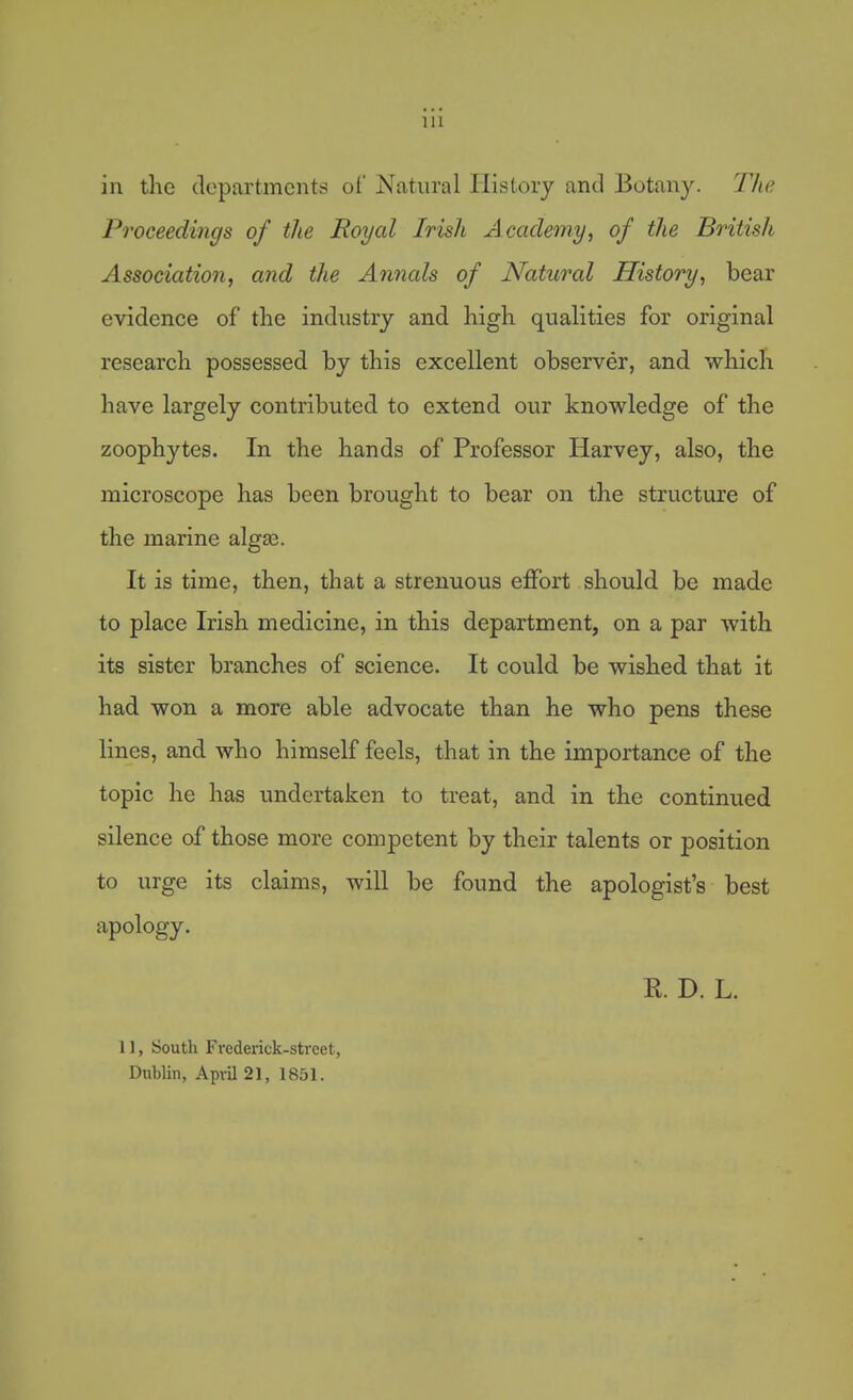 in the departments of Natural History and Botany. The Proceedings of the Royal Irish Academy, of the British Association, and the Annals of Natural History, bear evidence of the industry and high qualities for original research possessed by this excellent observer, and which have largely contributed to extend our knowledge of the zoophytes. In the hands of Professor Harvey, also, the microscope has been brought to bear on the structure of the marine alga3. It is time, then, that a strenuous effort should be made to place Irish medicine, in this department, on a par with its sister branches of science. It could be wished that it had won a more able advocate than he who pens these lines, and who himself feels, that in the importance of the topic he has undertaken to treat, and in the continued silence of those more competent by their talents or position to urge its claims, will be found the apologist's best apology. R. D. L. 11, South Frederick-street, Dublin, April 21, 1851.