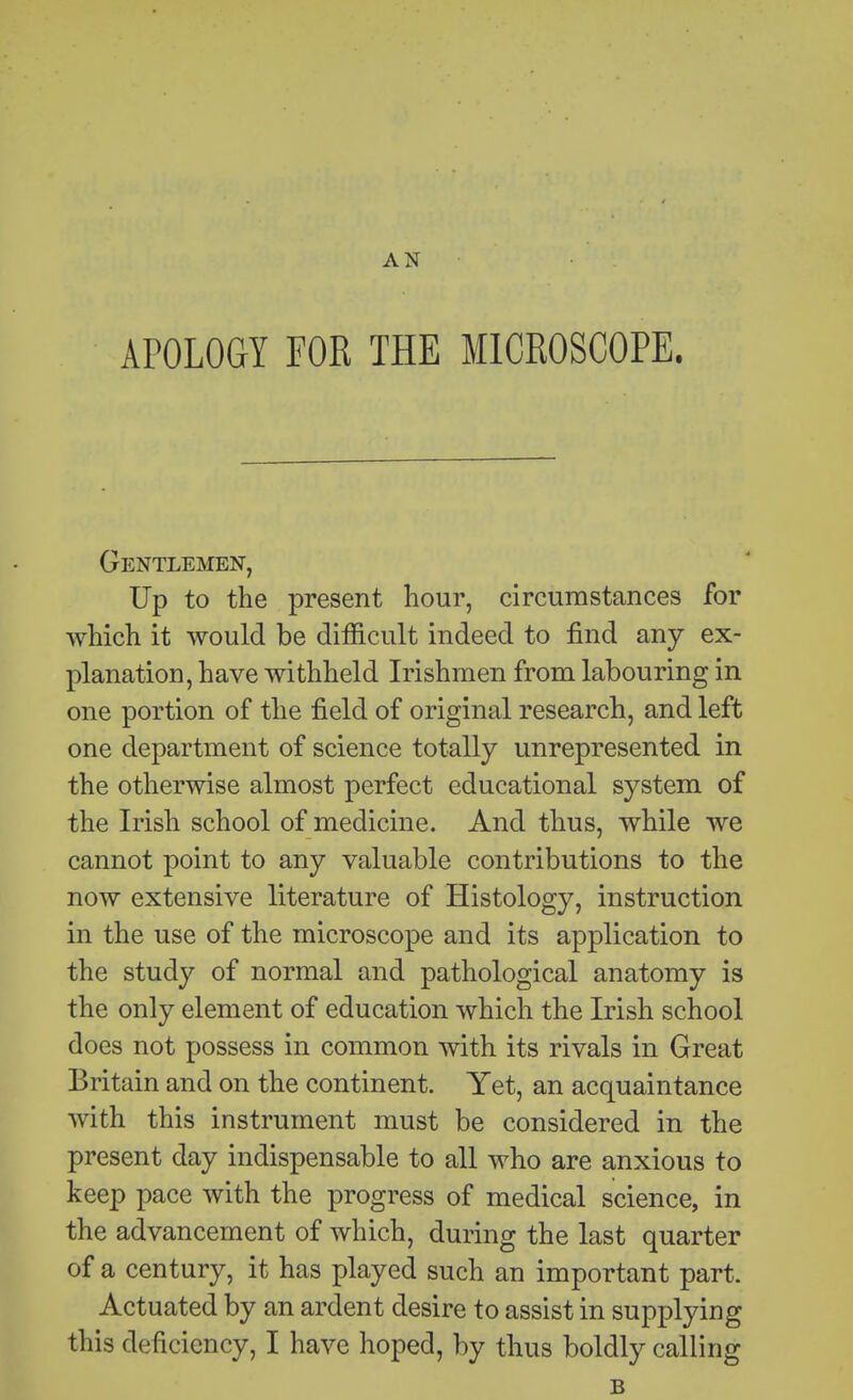 AN APOLOGY FOR THE MICROSCOPE. Gentlemen, Up to the present hour, circumstances for which it would be difficult indeed to find any ex- planation, have withheld Irishmen from labouring in one portion of the field of original research, and left one department of science totally unrepresented in the otherwise almost perfect educational system of the Irish school of medicine. And thus, while we cannot point to any valuable contributions to the now extensive literature of Histology, instruction in the use of the microscope and its application to the study of normal and pathological anatomy is the only element of education which the Irish school does not possess in common with its rivals in Great Britain and on the continent. Yet, an acquaintance with this instrument must be considered in the present day indispensable to all who are anxious to keep pace with the progress of medical science, in the advancement of which, during the last quarter of a century, it has played such an important part. Actuated by an ardent desire to assist in supplying this deficiency, I have hoped, by thus boldly calling B