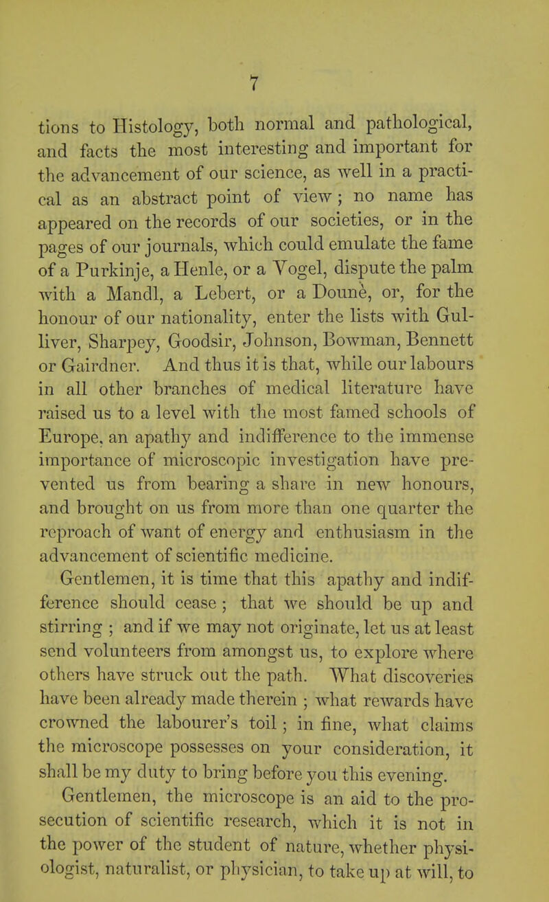 tions to Histology, both normal and pathological, and facts the most interesting and important for the advancement of our science, as well in a practi- cal as an abstract point of view; no name has appeared on the records of our societies, or in the pages of our journals, which could emulate the fame of a Purkinje, a Henle, or a Vogel, dispute the palm with a Mandl, a Lebert, or a Doune, or, for the honour of our nationality, enter the lists with Gul- liver, Sharpey, Goodsir, Johnson, Bowman, Bennett or Gairdner. And thus it is that, while our labours in all other branches of medical literature have raised us to a level with the most famed schools of Europe, an apathy and indiiference to the immense importance of microscopic investigation have pre- vented us from bearing a share in new honours, and brought on us from more than one quarter the reproach of want of energy and enthusiasm in the advancement of scientific medicine. Gentlemen, it is time that this apathy and indif- ference should cease ; that we should be up and stirring ; and if we may not originate, let us at least send volunteers from amongst us, to explore where others have struck out the path. What discoveries have been already made therein ; what rewards have crowned the labourer's toil; in fine, what claims the microscope possesses on your consideration, it shall be my duty to bring before you this evening. Gentlemen, the microscope is an aid to the pro- secution of scientific research, which it is not in the power of the student of nature, whether physi- ologist, naturalist, or physician, to take up at will, to