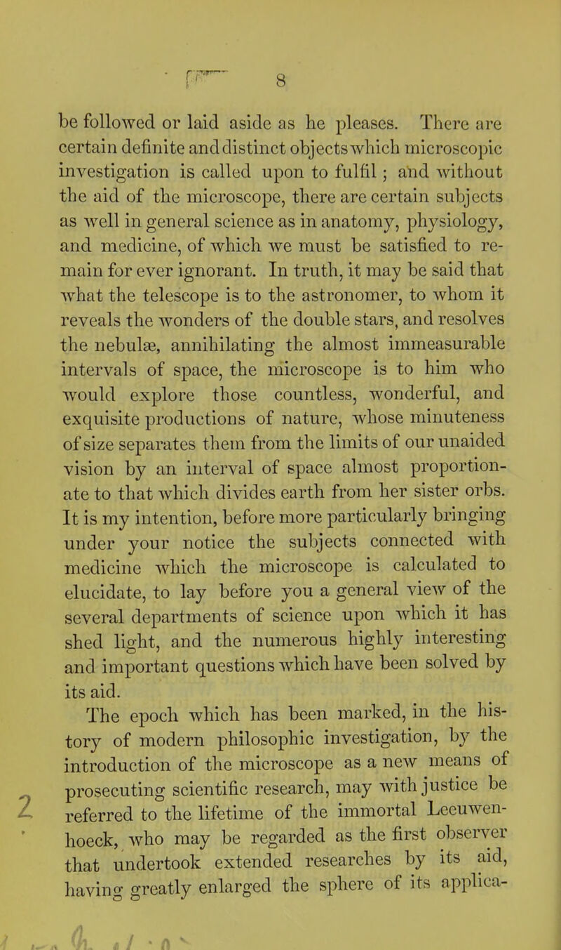 be followed or laid aside as he pleases. There are certain definite and distinct objects which microscopic investigation is called upon to fulfil; and without the aid of the microscope, there are certain subjects as Avell in general science as in anatomy, physiology, and medicine, of which we must be satisfied to re- main for ever ignorant. In truth, it may be said that what the telescope is to the astronomer, to whom it reveals the wonders of the double stars, and resolves the nebulas, annihilating the almost immeasurable intervals of space, the microscope is to him who would explore those countless, wonderful, and exquisite productions of nature, whose minuteness of size separates them from the limits of our unaided vision by an interval of space almost proportion- ate to that which divides earth from her sister orbs. It is my intention, before more particularly bringing under your notice the subjects connected with medicine which the microscope is calculated to elucidate, to lay before you a general view of the several departments of science upon which it has shed light, and the numerous highly interesting and important questions which have been solved by its aid. The epoch which has been marked, in the his- tory of modern philosophic investigation, by the introduction of the microscope as a new means of prosecuting scientific research, may with justice be referred to the lifetime of the immortal Leeuwen- hoeck, who may be regarded as the first observer that undertook extended researches by its aid, having greatly enlarged the sphere of its applica-