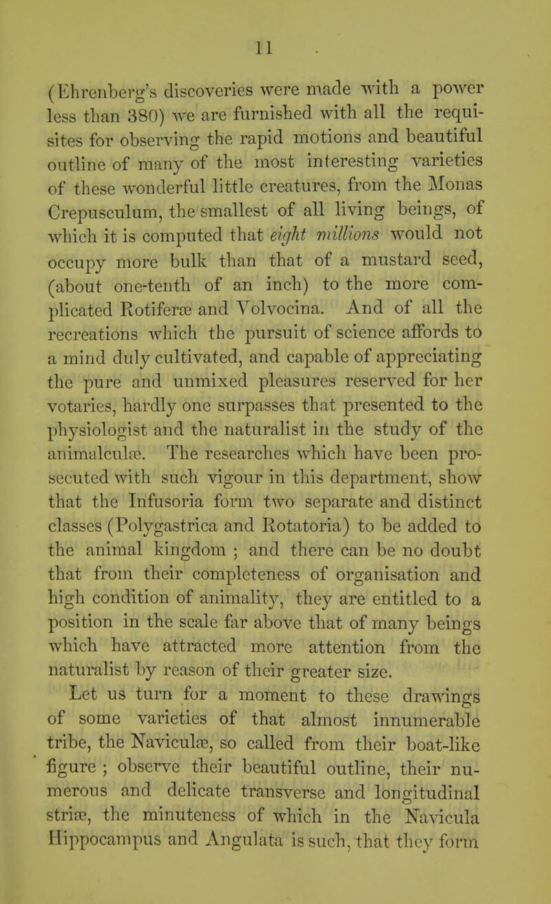 (Ehreiiberg's discoveries were made with a power less than 380) we are furnislied with all the requi- sites for observing the rapid motions and beautiful outline of many of the most interesting varieties of these wonderful little creatures, from the Monas Crepusculum, the smallest of all living beings, of which it is computed that eight millions would not occupy more bulk than that of a mustard seed, (about one-tentli of an inch) to the more com- plicated Rotiferce and Volvocina. And of all the recreations which the pursuit of science affords to a mind duly cultivated, and capable of appreciating the pure and unmixed pleasures reserved for her votaries, hardly one surpasses that presented to the physiologist and the naturalist in the study of tlie animalculte. The researcbes which have been pro- secuted with such vigour in this department, show that the Infusoria form two separate and distinct classes (Polygastrica and Rotatoria) to be added to the animal kingdom ; and there can be no doubt that from their completeness of organisation and high condition of animality, they are entitled to a position in the scale far above that of many beings which have attracted more attention from the naturalist by reason of their greater size. Let us turn for a moment to these drawings of some varieties of that almost innumerable tribe, the Naviculoe, so called from their boat-like figure ; observe their beautiful outline, their nu- merous and delicate transverse and longitudinal striaB, the minuteness of which in the Navicula Hippocampus and Angulata is such, that they form