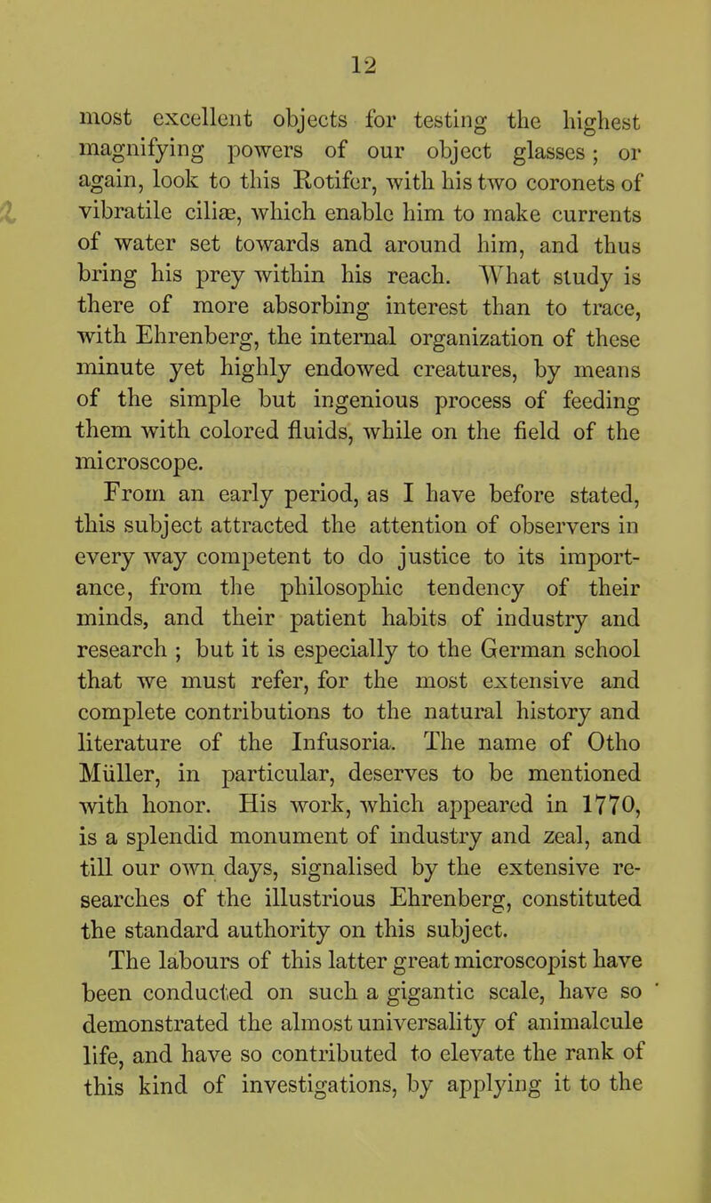 most excellent objects for testing the highest magnifying powers of our object glasses; or again, look to this Rotifer, with his two coronets of vibratile ciliiE, which enable him to make currents of water set towards and around him, and thus bring his prey within his reach. What study is there of more absorbing interest than to trace, with Ehrenberg, the internal organization of these minute yet highly endowed creatures, by means of the simple but ingenious process of feeding them with colored fluids, while on the field of the microscope. From an early period, as I have before stated, tbis subject attracted the attention of observers in every way competent to do justice to its import- ance, from the philosophic tendency of their minds, and their patient habits of industry and research ; but it is especially to the German school that we must refer, for the most extensive and complete contributions to the natural history and literature of the Infusoria. The name of Otho Miiller, in particular, deserves to be mentioned with honor. His work, which appeared in 1770, is a splendid monument of industry and zeal, and till our own days, signalised by the extensive re- searches of the illustrious Ehrenberg, constituted the standard authority on this subject. The labours of this latter great microscopist have been conducted on such a gigantic scale, have so demonstrated the almost universality of animalcule life, and have so contributed to elevate the rank of this kind of investigations, by applying it to the