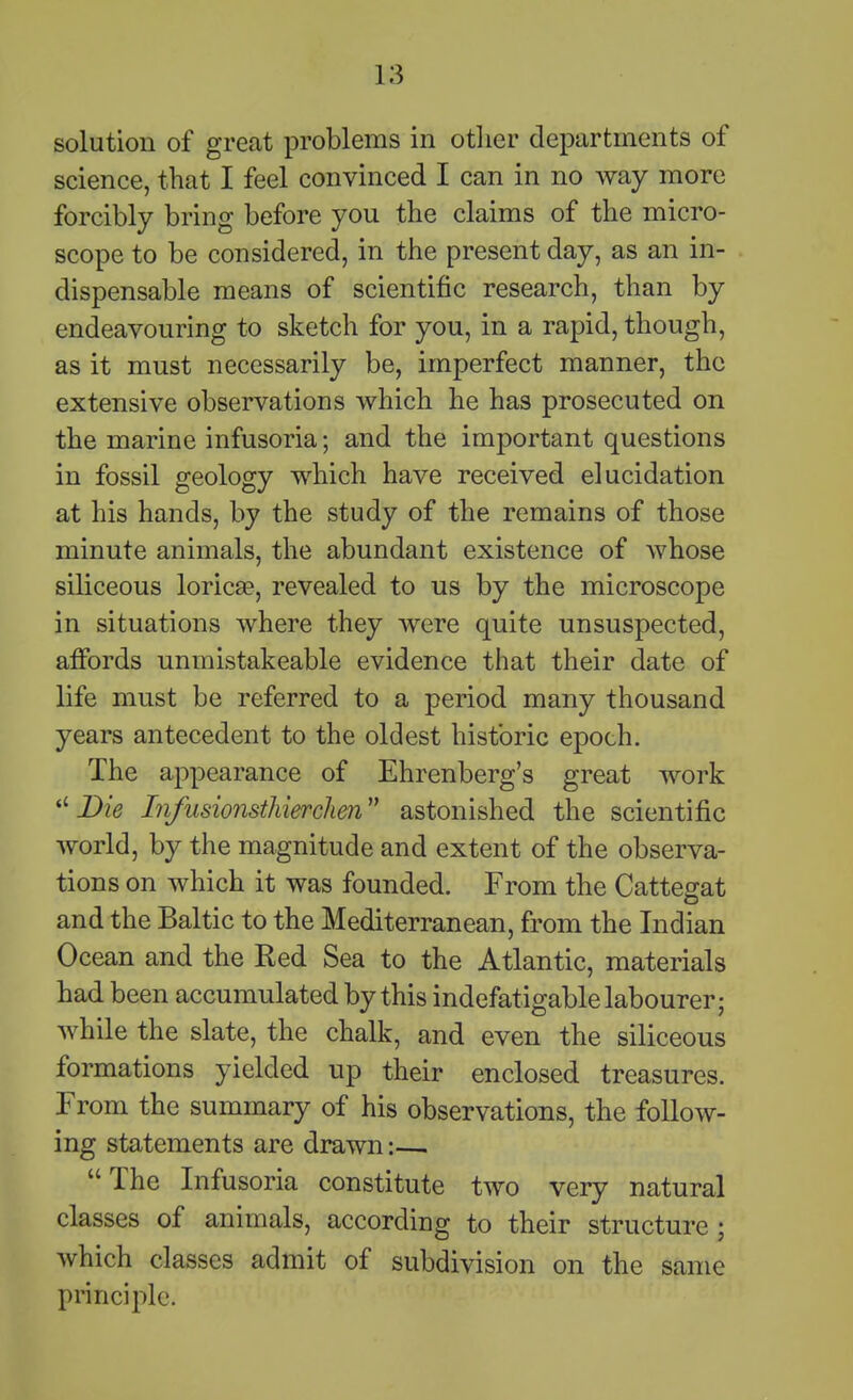 solution of great problems in otlier departments of science, that I feel convinced I can in no way more forcibly bring before you the claims of the micro- scope to be considered, in the present day, as an in- dispensable means of scientific research, than by endeavouring to sketch for you, in a rapid, though, as it must necessarily be, imperfect manner, the extensive observations which he has prosecuted on the marine infusoria; and the important questions in fossil geology which have received elucidation at his hands, by the study of the remains of those minute animals, the abundant existence of whose siliceous loricse, revealed to us by the microscope in situations where they Avere quite unsuspected, affords unmistakeable evidence that their date of life must be referred to a period many thousand years antecedent to the oldest historic epoch. The appearance of Ehrenberg's great work Die Infusionsthierclien astonished the scientific world, by the magnitude and extent of the observa- tions on which it was founded. From the Cattegat and the Baltic to the Mediterranean, from the Indian Ocean and the Red Sea to the Atlantic, materials had been accumulated by this indefatigable labourer; while the slate, the chalk, and even the siliceous formations yielded up their enclosed treasures. From the summary of his observations, the follow- ing statements are drawn:—. The Infusoria constitute two very natural classes of animals, according to their structure ; which classes admit of subdivision on the same principle.