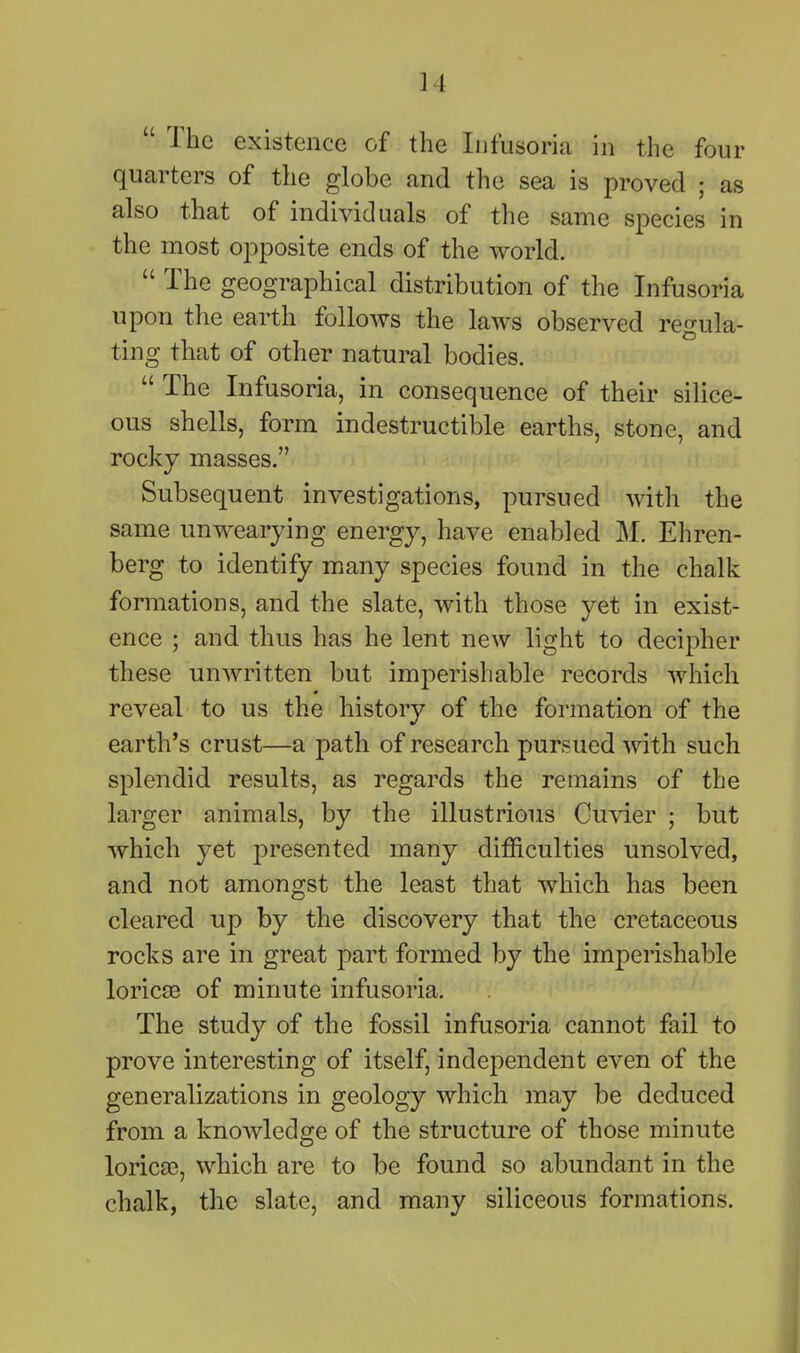 The existence of the Infusoriu in the four quarters of the globe and the sea is proved ; as also that of individuals of the same species in the most opposite ends of the world. The geographical distribution of the Infusoria upon the earth follows the laws observed regula- ting that of other natural bodies. The Infusoria, in consequence of their silice- ous shells, form indestructible earths, stone, and rocky masses. Subsequent investigations, pursued with the same unwearying energy, have enabled M. Ehren- berg to identify many species found in the chalk formations, and the slate, with those yet in exist- ence ; and thus has he lent new light to decipher these unAvritten but imperishable records which reveal to us the history of the formation of the earth's crust—a path of research pursued with such splendid results, as regards the remains of the larger animals, by the illustrious Cuvier ; but which yet presented many difficulties unsolved, and not amongst the least that which has been cleared up by the discovery that the cretaceous rocks are in great part formed by the imperishable loric£e of minute infusoria. The study of the fossil infusoria cannot fail to prove interesting of itself, independent even of the generalizations in geology which may be deduced from a knowledge of the structure of those minute loricEB, which are to be found so abundant in the chalk, the slate, and many siliceous formations.