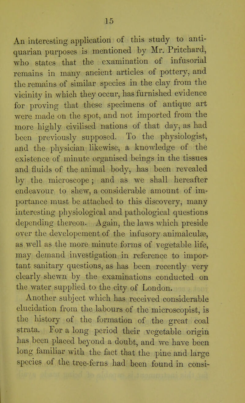 An interesting application of this study to anti- quarian purposes is mentioned by Mr. Pritchard, who states that the examination of infusorial remains in many ancient articles of pottery, and the remains of similar species in the clay from the vicinity in which they occur, has furnished evidence for proving that these specimens of antique art were made on the spot, and not imported from the more highly civilised nations of that day, as had been previously supposed. To the physiologist, and the physician likewise, a knowledge of the existence of minute organised beings in the tissues and fluids of the animal body, has been revealed by the microscope; and as we shall hereafter endeavour to shew, a considerable amount of im- portance must be attached to this discovery, many interesting physiological and pathological questions depending thereon. Again, the laws which preside over the developement of the infusory animalculas, as well as the more minute forms of vegetable life, may demand investigation in reference to impor- tant sanitary questions, as has been recently very clearly shewn by the examinations conducted on the water supplied to the city of London. Another subject which has received considerable elucidation from the labours of the microscopist, is the history of the formation of the great coal strata. For a long period their vegetable origin has been placed beyond a doubt, and we have been long familiar with the fact that the pine and large species of the tree-ferns had been found in consi- I