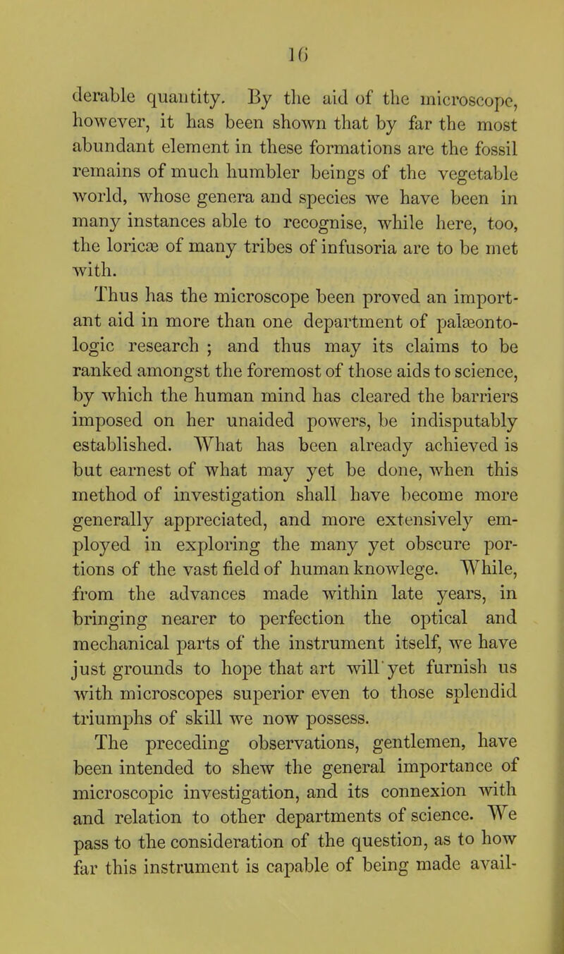 ]f) derable quantity. By tlie aid of the microscope, however, it has been shown that by far the most abundant element in these formations are the fossil remains of much humbler beings of the vegetable world, whose genera and species we have been in many instances able to recognise, while here, too, the loricjB of many tribes of infusoria are to be met with. Thus has the microscope been proved an import- ant aid in more than one department of palaeonto- logic research ; and thus may its claims to be ranked amongst the foremost of those aids to science, by which the human mind has cleared the barriers imposed on her unaided powers, be indisputably established. What has been already achieved is but earnest of what may yet be done, when this method of investigation shall have become more generally appreciated, and more extensively em- ployed in exploring the many yet obscure por- tions of the vast field of human knowlege. While, from the advances made within late years, in bringing nearer to perfection the optical and mechanical parts of the instrument itself, we have just grounds to hope that art will'yet furnish us with microscopes superior even to those splendid triumphs of skill we now possess. The preceding observations, gentlemen, have been intended to shew the general importance of microscopic investigation, and its connexion with and relation to other departments of science. We pass to the consideration of the question, as to how far this instrument is capable of being made avail-