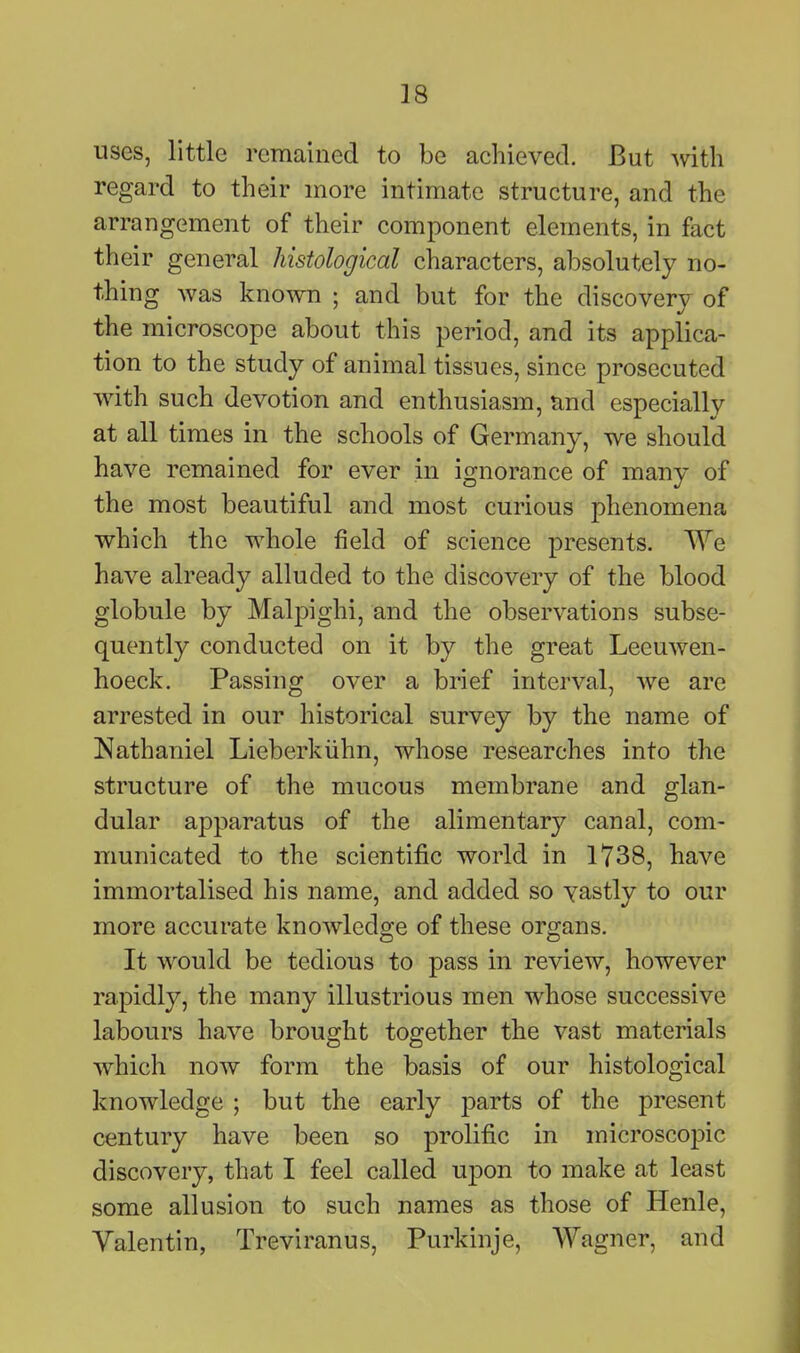 uses, little remained to be achieved. But with regard to their more intimate structure, and the arrangement of their component elements, in fact their general histological characters, absolutely no- thing was known ; and but for the discovery of the microscope about this period, and its applica- tion to the study of animal tissues, since prosecuted with such devotion and enthusiasm, and especially at all times in the schools of Germany, we should have remained for ever in ignorance of many of the most beautiful and most curious phenomena which the whole field of science presents. We have already alluded to the discovery of the blood globule by Malpighi, and the observations subse- quently conducted on it by the great Leeuwen- hoeck. Passing over a brief interval, we are arrested in our historical survey by the name of Nathaniel Lieberkiihn, whose researches into the structure of the mucous membrane and glan- dular apparatus of the alimentary canal, com- municated to the scientific world in 1738, have immortalised his name, and added so vastly to our more accurate knoAvledge of these organs. It would be tedious to pass in review, however rapidly, the many illustrious men whose successive labours have brought together the vast materials which now form the basis of our histological knowledge ; but the early parts of the present century have been so prolific in microscopic discovery, that I feel called upon to make at least some allusion to such names as those of Henle, Valentin, Treviranus, Purkinje, Wagner, and