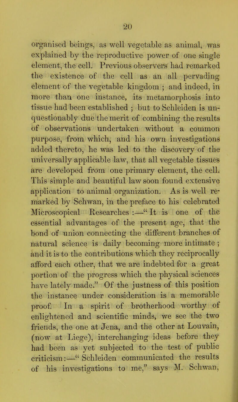 organised beings, as well vegetable as animal, was explained by the reproductive power of one single element, the cell. Previous observers had remarked the existence of the cell as an all pervading element of the vegetable kingdom ; and indeed, in more than one instance, its metamorphosis into tissue had been established ; but to Schleiden is un- questionably due the merit of combining the results of observations undertaken Avithout a common purpose, from which, and his own investigations added thereto, he was led to the discovery of the universally applicable law, that all vegetable tissues are developed from one primary element, the cell. This simple and beautiful law soon found extensive application to animal organization. As is well re- marked by Schwan, in the preface to his celebrated Microscopical Researches :— It is one of the essential advantages of the present age, that the bond of union connecting the different branches of natural science is daily becoming more intimate ; and it is to the contributions which they reciprocally afford each other, that we are indebted for a great { portion of the progress which the physical sciences have lately made. Of the justness of this position the instance under consideration is a memorable proof. In a spirit of brotherhood worthy of enlightened and scientific minds, we see the two friends, the one at Jena, and the other at Louvain, (now at Liege), interchanging ideas before they had been as yet subjected to the test of public criticism:—Schleiden communicated the results of his investigations to me, says M. Schwan,