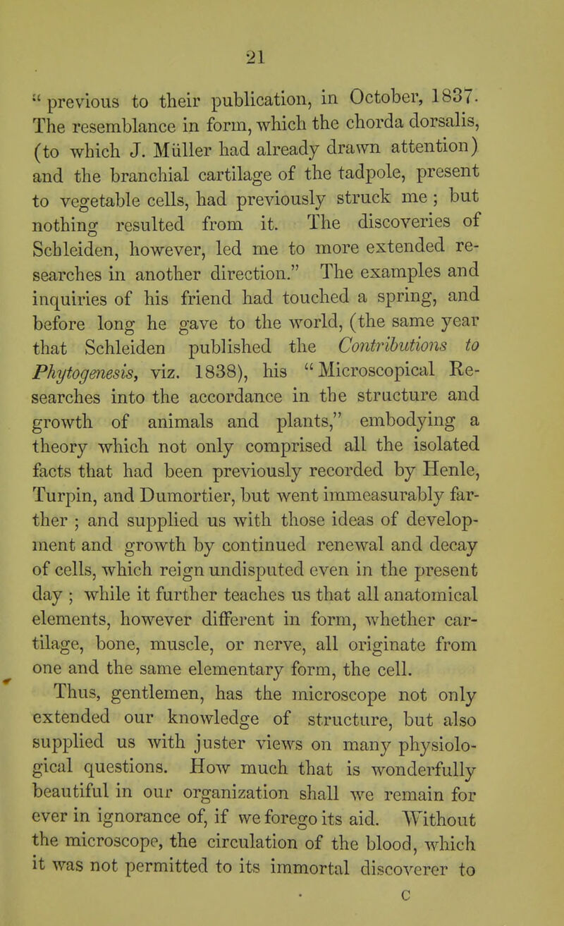 previous to their publication, in October, 1837. The resemblance in form, which the chorda dorsalis, (to which J. Miiller had already drawn attention) and the branchial cartilage of the tadpole, present to vegetable cells, had previously struck me ; but nothing resulted from it. The discoveries of Scbleiden, however, led me to more extended re- searches in another direction. The examples and inquiries of his friend had touched a spring, and before long he gave to the world, (the same year that Schleiden published the Contributions to Phytogmesis, viz. 1838), his Microscopical Re- searches into the accordance in the structure and growth of animals and plants, embodying a theory which not only comprised all the isolated, facts that had been previously recorded by Henle, Turpin, and Dumortier, but went immeasurably far- ther ; and supplied us with those ideas of develop- ment and growth by continued renewal and decay of cells, which reign undisputed even in the present day ; while it further teaches us that all anatomical elements, however different in form, whether car- tilage, bone, muscle, or nerve, all originate from one and the same elementary form, the cell. Thus, gentlemen, has the microscope not only extended our knowledge of structure, but also supplied us with juster views on many physiolo- gical questions. How much that is wonderfully beautiful in our organization shall we remain for ever in ignorance of, if we forego its aid. Without the microscope, the circulation of the blood, Avhich it was not permitted to its immortal discoverer to