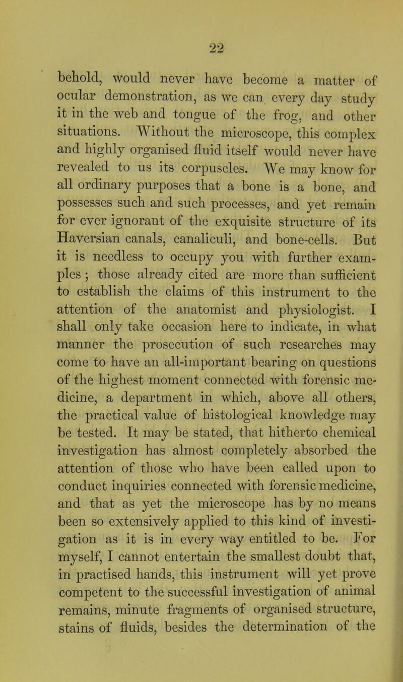 behold, would never have become a matter of ocular demonstration, as we can every day study it in the web and tongue of the frog, and other situations. Without the microscope, this complex and highly organised fluid itself would never have revealed to us its corpuscles. We may know for all ordinary purposes that a bone is a bone, and possesses such and such processes, and yet remain for ever ignorant of the exquisite structure of its Haversian canals, canaliculi, and bone-cells. But it is needless to occupy you with further exam- ples ; those already cited are more than sufficient to establish the claims of this instrument to the attention of the anatomist and physiologist. I shall only take occasion here to indicate, in what manner the prosecution of such researches may come to have an all-important bearing on questions of the highest moment connected with forensic me- dicine, a department in which, above all others, the practical value of histological knowledge may be tested. It may be stated, that hitherto chemical investigation has almost completely absorbed the attention of those who have been called upon to conduct inquiries connected with forensic medicine, and that as yet the microscope has by no means been so extensively applied to this kind of investi- gation as it is in every way entitled to be. For myself, I cannot entertain the smallest doubt that, in practised hands, this instrument will yet prove competent to the successful investigation of animal remains, minute fragments of organised structure, stains of fluids, besides the determination of the