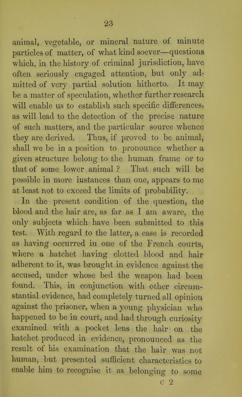animal, vegetable, or mineral nature of minute particles of matter, of what kind soever—questions which, in the history of criminal jurisdiction, have often seriously engaged attention, but only ad- mitted of very partial solution hitherto. It may be a matter of speculation, whether further research will enable us to establish such specific difierencesj as will lead to the detection of the precise nature of such matters, and the particular source whence they are derived. Thus, if proved to be animal, shall we be in a position to pronounce whether a given structure belong to the human frame or to that of some lower animal ? That such will be possible in more instances than one, appears to me at least not to exceed the limits of probability. In the present condition of the question, the blood and the hair are, as far as I am aware, the only subjects which have been submitted to this test. With regard to the latter, a case is recorded as having occurred in one of the French courts, where a hatchet having clotted blood and hair adherent to it, was brought in evidence against the accused, under whose bed the weapon had been found. This, in conjunction with other circum- stantial evidence, had completely turned all opinion against the prisoner, when a young physician who happened to be in court, and had through curiosity examined with a pocket lens the hair on the hatchet produced in evidence, pronounced as the result of his examination that the hair was not human, but presented sufficient characteristics to enable him to recognise it as belonging to some  c 2