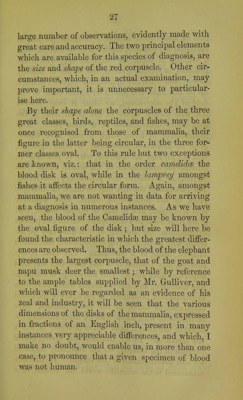 large number of observations, evidently made with great care and accuracy. The two principal elements which are available for this species of diagnosis, are the size and shape of the red corpuscle. Other cir- cumstances, which, in an actual examination, may prove important, it is unnecessary to particular- ise here. By their shape alone the corpuscles of the three great classes, birds, reptiles, and fishes, may be at once recognised from those of mammalia, their figure in the latter being circular, in the three for- mer classes oval. To this rule but two exceptions are tnown, viz,: that in the order camelidce the blood disk is oval, while in the lamprey amongst fishes it affects the circular form. Again, amongst mammalia, we are not wanting in data for arriving at a diagnosis in numerous instances. As we have seen, the blood of the Camelidae may be known by the oval figure of the disk ; but size will here be found the characteristic in which the greatest differ- ences are observed. Thus, the blood of the elephant presents the largest corpuscle, that of the goat and napu musk deer the smallest; while by reference to the ample tables supplied by Mr. Gulliver, and which will ever be regarded as an evidence of his zeal and industry, it will be seen that the various dimensions of the disks of the mammalia, expressed in fractions of an English inch, present in many instances very appreciable differences, and which, I make no doubt, would enable us, in more than one case, to pronounce that a given specimen of blood was not human.