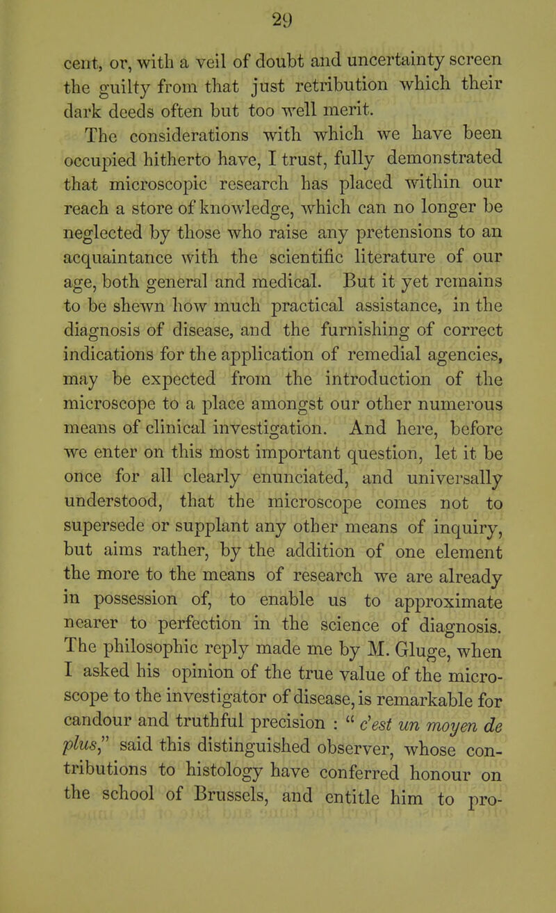 cent, or, with a veil of doubt and uncertainty screen the guilty from that just retribution which their dark deeds often but too well merit. The considerations with which we have been occupied hitherto have, I trust, fully demonstrated that microscopic researcb has placed within our reach a store of knowledge, which can no longer be neglected by those who raise any pretensions to an acquaintance with the scientific literature of our age, both general and medical. But it yet remains to be shewn how much practical assistance, in the diagnosis of disease, and the furnishing of correct indications for the application of remedial agencies, may be expected from the introduction of the microscope to a place amongst our other numerous means of clinical investigation. And here, before we enter on this most important question, let it be once for all clearly enunciated, and universally understood, that the microscope comes not to supersede or supplant any other means of inquiry, but aims rather, by the addition of one element the more to the means of research we are already in possession of, to enable us to approximate nearer to perfection in the science of diagnosis. The philosophic reply made me by M. Gluge, when I asked his opinion of the true value of the micro- scope to the investigator of disease, is remarkable for candour and truthful precision :  c'est un moym de plus,'' said this distinguished observer, whose con- tributions to histology have conferred honour on the school of Brussels, and entitle him to pro-