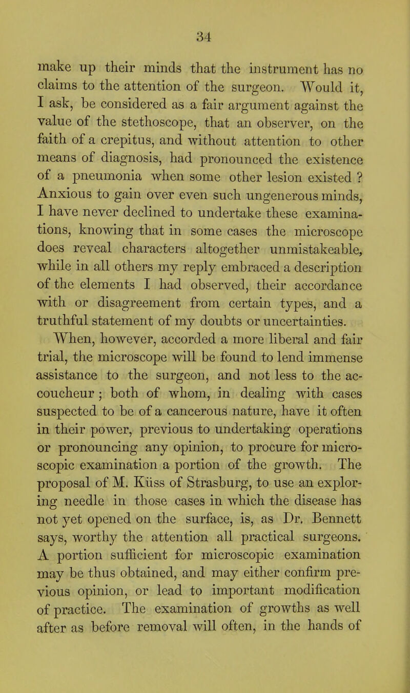 make up their minds that the instrument has no claims to the attention of the surgeon. Would it, I ask, be considered as a fair argument against the value of the stethoscope, that an observer, on the faith of a crepitus, and without attention to other means of diagnosis, had pronounced the existence of a pneumonia when some other lesion existed ? Anxious to gain over even such ungenerous minds, I have never declined to undertake these examina- tions, knowing that in some cases the microscope does reveal characters altogether unmistakeable, while in all others my reply embraced a description of the elements I had observed, their accordance with or disagreement from certain types, and a truthful statement of my doubts or uncertainties. When, however, accorded a more liberal and fair trial, the microscope will be found to lend immense assistance to the surgeon, and not less to the ac- coucheur ; both of whom, in dealing with cases suspected to be of a cancerous nature, have it often in their power, previous to undertaking operations or pronouncing any opinion, to procure for micro- scopic examination a portion of the growth. The proposal of M. Kiiss of Strasburg, to use an explor- ing needle in those cases in which the disease has not yet opened on the surface, is, as Dr. Bennett says, worthy the attention all practical surgeons. A portion sufficient for microscopic examination may be thus obtained, and may either confirm pre- vious opinion, or lead to important modification of practice. The examination of growths as well after as before removal will often, in the hands of