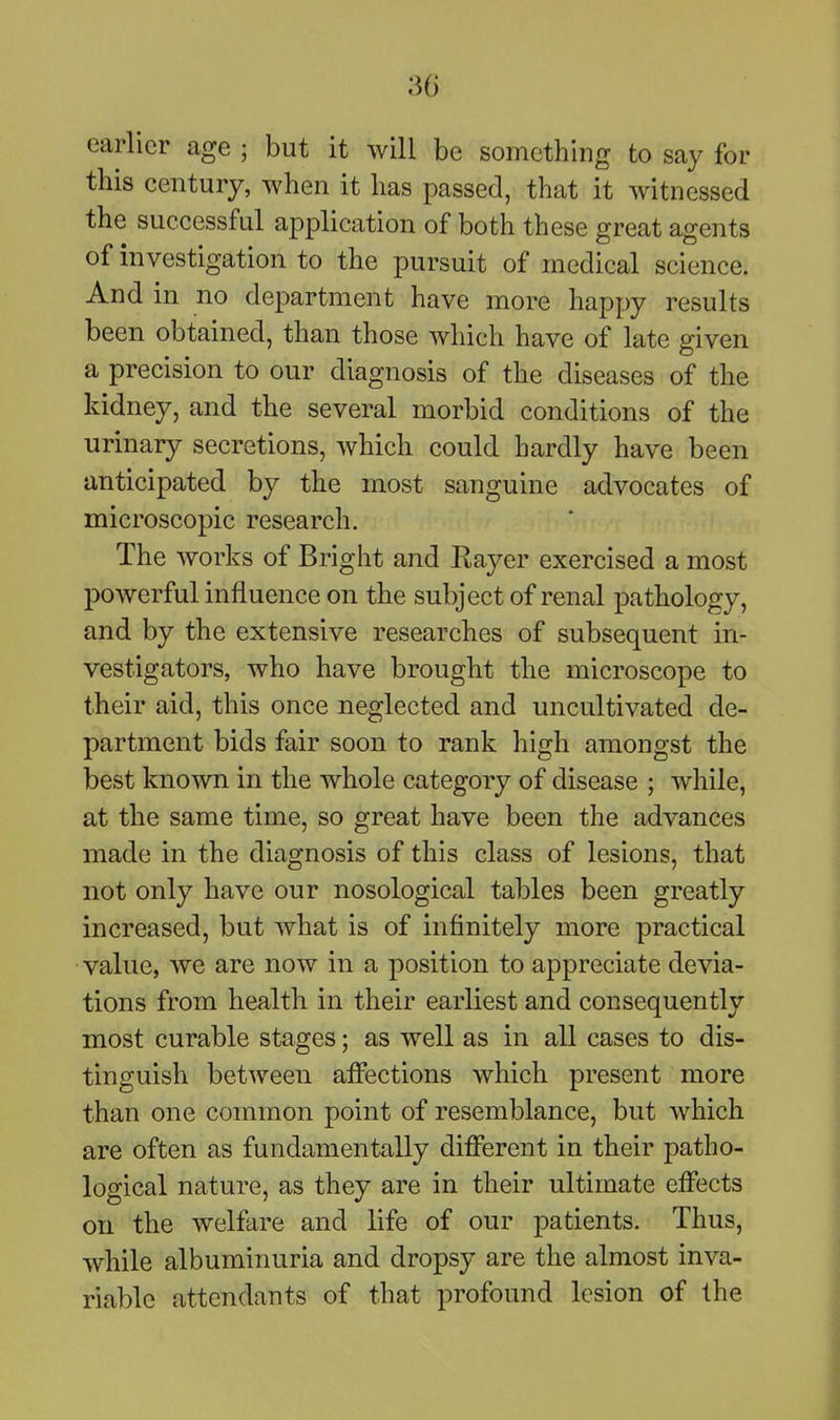 30 earlier age ; but it will be something to say for this century, when it has passed, that it witnessed the successful application of both these great agents of investigation to the pursuit of medical science. And in no department have more happy results been obtained, than those which have of late given a precision to our diagnosis of the diseases of the kidney, and the several morbid conditions of the urinary secretions, which could hardly have been anticipated by the most sanguine advocates of microscopic research. The works of Bright and Eayer exercised a most powerful influence on the subject of renal pathology, and by the extensive researches of subsequent in- vestigators, who have brought the microscope to their aid, this once neglected and uncultivated de- partment bids fair soon to rank high amongst the best known in the whole category of disease ; while, at the same time, so great have been the advances made in the diagnosis of this class of lesions, that not only have our nosological tables been greatly increased, but what is of infinitely more practical value, we are now in a position to appreciate devia- tions from health in their earliest and consequently most curable stages; as well as in all cases to dis- tinguish between affections which present more than one common point of resemblance, but which are often as fundamentally different in their patho- logical nature, as they are in their ultimate effects on the welfare and life of our patients. Thus, while albuminuria and dropsy are the almost inva- riable attendants of that profound lesion of the