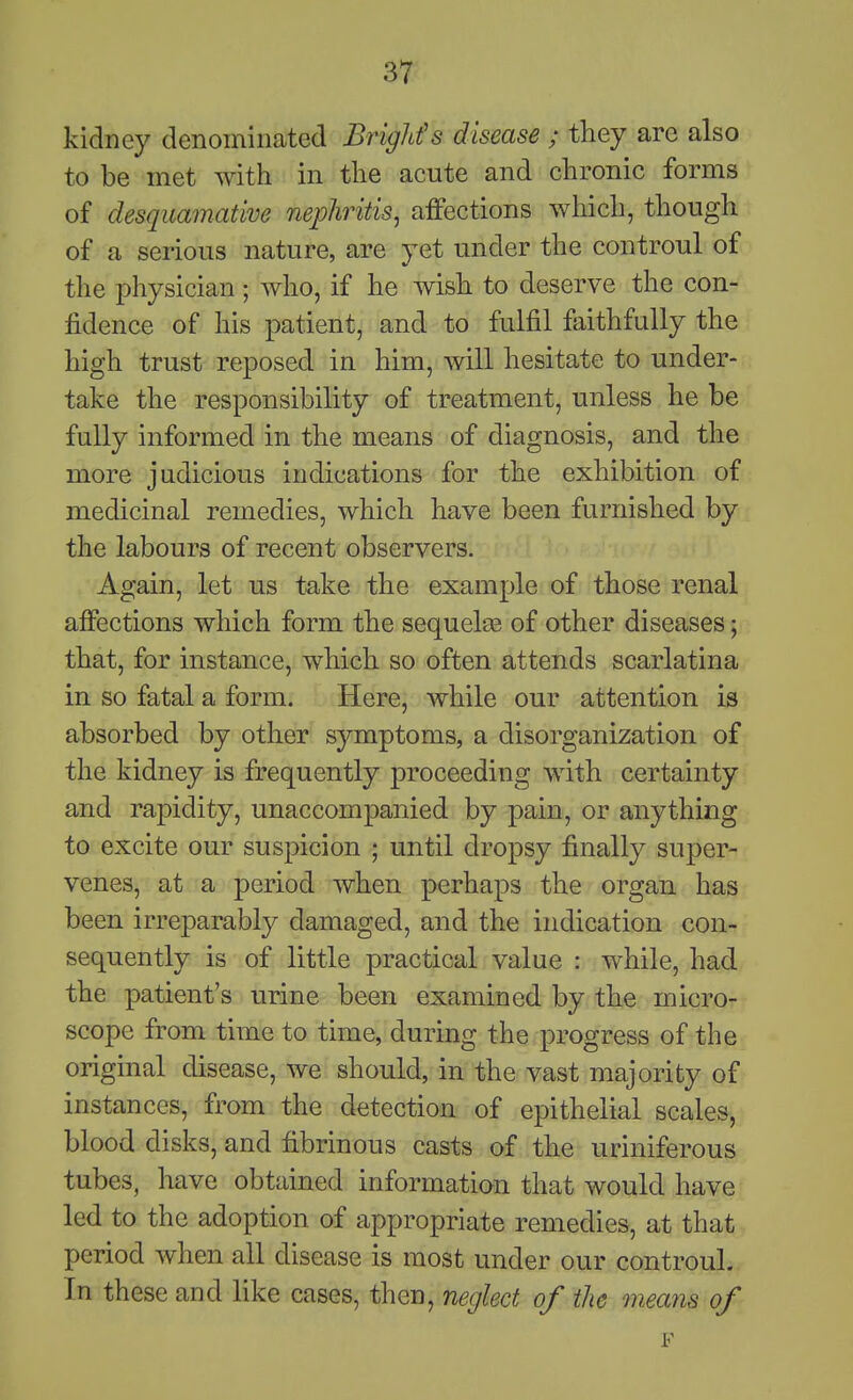 kidney denominated Brighfs disease ; they arc also to be met with in the acute and chronic forms of desquamative nephritis^ affections which, though of a serious nature, are yet under the controul of the physician; who, if he wish to deserve the con- fidence of his patient, and to fulfil faithfully the high trust reposed in him, Avill hesitate to under- take the responsibility of treatment, unless he be fully informed in the means of diagnosis, and the more judicious indications for the exhibition of medicinal remedies, which have been furnished by the labours of recent observers. Again, let us take the example of those renal affections which form the sequelte of other diseases; that, for instance, which so often attends scarlatina in so fatal a form. Here, while our attention is absorbed by other symptoms, a disorganization of the kidney is frequently proceeding with certainty and rapidity, unaccompanied by pain, or anything to excite our suspicion ; until dropsy finally super- venes, at a period when perhaps the organ has been irreparably damaged, and the indication con- sequently is of little practical value : while, had the patient's urine been examined by the micro- scope from time to time, during the progress of the original disease, we should, in the vast majority of instances, from the detection of epithelial scales, blood disks, and fibrinous casts of the uriniferous tubes, have obtained information that would have led to the adoption of appropriate remedies, at that period when all disease is most under our controul. In these and like cases, then, neglect of the means of F