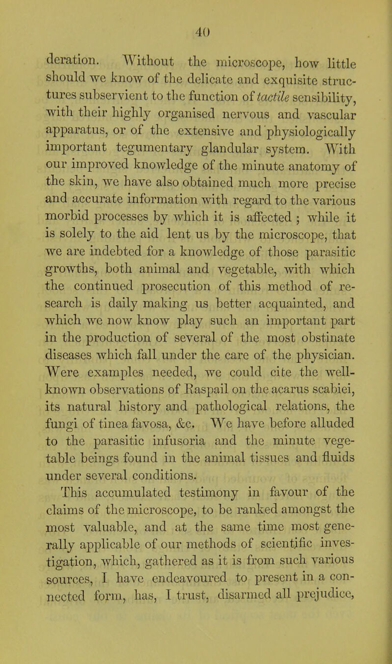 deration. Without the microscope, how little should we know of the delicate and exquisite struc- tures subservient to the function tactile sensibility, with their highly organised nervous and vascular apparatus, or of the extensive and physiologically important tegumentary glandular system. With our improved knowledge of the minute anatomy of the skin, we have also obtained much more precise and accurate information with regard to the various morbid processes by which it is affected ; while it is solely to the aid lent us by the microscope, that we are indebted for a knowledge of those parasitic growths, both animal and vegetable, with which the continued prosecution of this method of re- search is daily making us better acquainted, and which we now know play such an important part in the production of several of the most obstinate diseases which fall under the care of the physician. Were examples needed, we could cite the well- known observations of RasjDail on the acarus scabiei, its natural history and pathological relations, the fungi of tinea favosa, &c. We have before alluded to the parasitic infusoria and the minute vege- table beings found in the animal tissues and fluids under several conditions. This accumulated testimony in favour of the claims of the microscope, to be ranked amongst the most valuable, and at the same time most gene- rally applicable of our methods of scientific inves- tigation, which, gathered as it is from such various sources, I have endeavoured to present in a con- nected form, has, I trust, disarmed all prejudice,