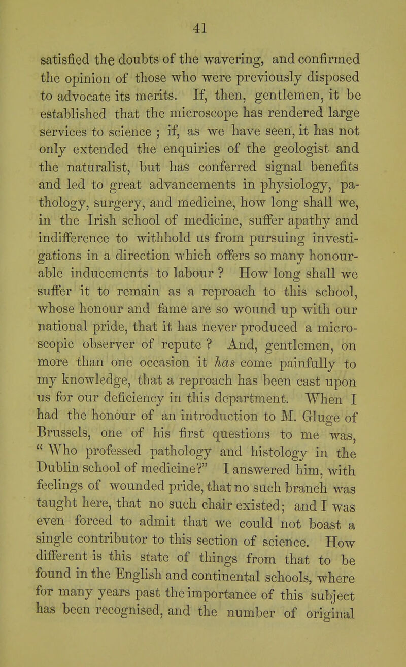 satisfied the doubts of the wavering, and confirmed the opinion of those who were previously disposed to advocate its merits. If, then, gentlemen, it be established that the microscope has rendered large services to science ; if, as we have seen, it has not only extended the enquiries of the geologist and the naturalist, but has conferred signal benefits and led to great advancements in physiology, pa- thology, surgery, and medicine, how long shall we, in the Irish school of medicine, suflPer apathy and indifference to withhold us from pursuing investi- gations in a direction which offers so many honour- able inducements to labour ? How long shall we suffer it to remain as a reproach to this school, Avhose honour and fame are so wound up with our national pride, that it has never produced a micro- scopic observer of repute ? And, gentlemen, on more than one occasion it has come painfully to my knowledge, that a reproach has been cast upon us for our deficiency in this department. When I had the honour of an introduction to M. Gluge of Brussels, one of his first questions to me was,  Who professed pathology and histology in the Dublin school of medicine? I answered him, with feelings of wounded pride, that no such branch was taught here, that no such chair existed; and I was even forced to admit that we could not boast a single contributor to this section of science. How different is this state of things from that to be found in the English and continental schools, where for many years past the importance of this subject has been recognised, and the number of original