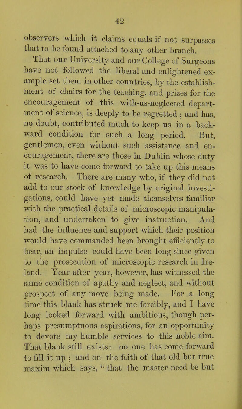 observers which it claims equals if not surpasses that to be found attached to any other branch. That our University and our College of Surgeons have not followed the liberal and enlightened ex- ample set them in other countries, by the establish- ment of chairs for the teaching, and prizes for the encouragement of this with-us-neglected depart- ment of science, is deeply to be regretted ; and has, no doubt, contributed much to keep us in a back- ward condition for such a long period. But, gentlemen, even mthout such assistance and en- couragement, there are those in Dublin whose duty it was to have come forward to take up this means of research. There are many who, if they did not add to our stock of knowledge by original investi- gations, could have yet made themselves familiar with the practical details of microscopic manipula- tion, and undertaken to give instruction. And had the influence and support which their position would have commanded been brought efficiently to bear, an impulse could have been long since given to the prosecution of microscopic research in Ire- land. Year after year, however, has witnessed the same condition of apathy and neglect, and without prospect of any move being made. For a long time this blank has struck me forcibly, and I have long looked forward with ambitious, though per- haps presumptuous aspirations, for an opportunity to devote my humble services to this noble aim. That blank still exists: no one has come forward to fill it up ; and on the faith of that old but true maxim which says,  that the master need be but