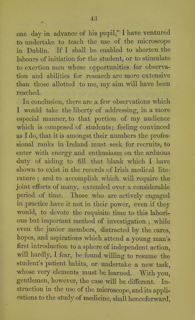 one day in advance of his pupil, I have ventured to undertake to teach the use of the microscope in Dublin. If I shall be enabled to shorten the labours of initiation for the student, or to stimulate to exertion men whose opportunities for observa- tion and abilities for research are more extensive than those allotted to me, my aim will have been reached. In conclusion, there are a few observations which I would take the liberty of addressing, in a more especial manner, to that portion of my audience which is composed of students; feeling convinced as I do, that it is amongst their numbers the profes- sional ranks in Ireland must seek for recruits, to enter with energy and enthusiasm on the arduous duty of aiding to fill that blank which I have shown to exist in the records of Irish medical lite- rature ; and to accomplish which will require the joint efforts of many, extended over a considerable period of time. Those who are actively engaged in practice have it not in their power, even if they would, to devote the requisite time to this labori- ous but important method of investigation ; while even the junior members, distracted by the cares, hopes, and aspirations which attend a young man's first introduction to a sphere of independent action, will hardly, I fear, be found willing to resume the student's patient habits, or undertake a new task, whose very elements must be learned. With you, gentlemen, however, the case will be different. In- struction in the use of the microscope, and its appli- cations to the study of medicine, shall henceforward.